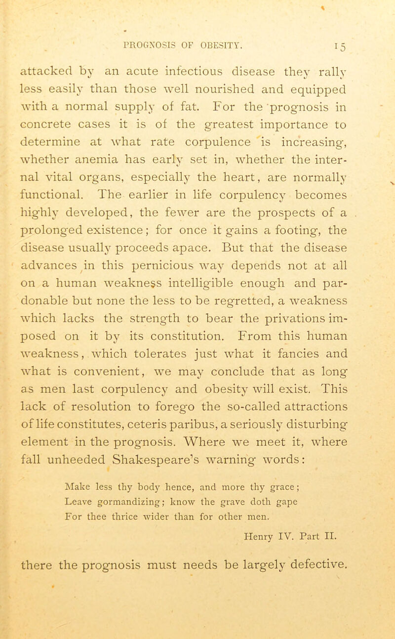 attacked by an acute infectious disease they rally less easily than those well nourished and equipped with a normal supply of fat. For the prognosis in concrete cases it is of the greatest importance to determine at what rate corpulence is increasing, whether anemia has earlv set in, whether the inter- nal vital organs, especially the heart, are normally functional. The earlier in life corpulency becomes highly developed, the fewer are the prospects of a prolonged existence; for once it gains a footing, the disease usually proceeds apace. But that the disease advances in this pernicious way depends not at all on a human weakness intelligible enough and par- donable but none the less to be regretted, a weakness which lacks the strength to bear the privations im- posed on it by its constitution. From this human weakness, which tolerates just what it fancies and what is convenient, we may conclude that as long as men last corpulency and obesity will exist. This lack of resolution to forego the so-called attractions of life constitutes, ceteris paribus, a seriously disturbing element in the prognosis. Where we meet it, where fall unheeded Shakespeare’s warning words: Make less thy body hence, and more thy grace; Leave gormandizing; know the grave doth gape For thee thrice wider than for other men. Henry IV. Part II. there the prognosis must needs be largely defective.