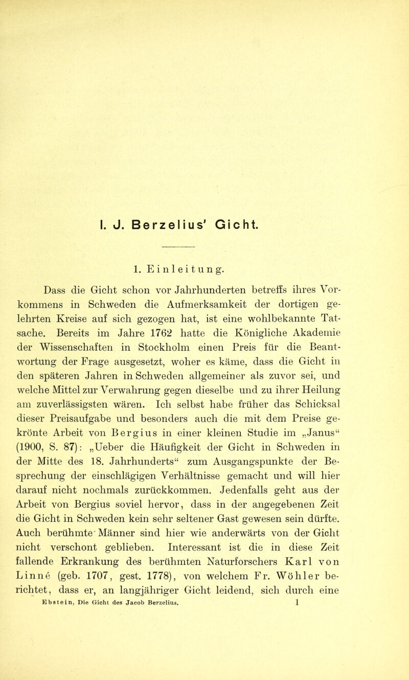 1. Einleitung. Dass die Gicht schon vor Jahrhunderten betreffs ihres Vor- kommens in Schweden die Aufmerksamkeit der dortigen ge- lehrten Kreise auf sich gezogen hat, ist eine wohlbekannte Tat- sache. Bereits im Jahre 1762 hatte die Königliche Akademie der Wissenschaften in Stockholm einen Preis für die Beant- wortung der Frage ausgesetzt, woher es käme, dass die Gicht in den späteren Jahren in Schweden allgemeiner als zuvor sei, und welche Mittel zur Verwahrung gegen dieselbe und zu ihrer Heilung am zuverlässigsten wären. Ich selbst habe früher das Schicksal dieser Preisaufgabe und besonders auch die mit dem Preise ge- krönte Arbeit von Bergius in einer kleinen Studie im „Janus“ (1900, S. 87): „Ueber die Häufigkeit der Gicht in Schweden in der Mitte des 18. Jahrhunderts“ zum Ausgangspunkte der Be- sprechung der einschlägigen Verhältnisse gemacht und will hier darauf nicht nochmals zurückkommen. Jedenfalls geht aus der Arbeit von Bergius soviel hervor, dass in der angegebenen Zeit die Gicht in Schweden kein sehr seltener Gast gewesen sein dürfte. Auch berühmte ^ Männer sind hier wie anderwärts von der Gicht nicht verschont geblieben. Interessant ist die in diese Zeit fallende Erkrankung des berühmten Naturforschers Karl von Linne (geb. 1707, gest. 1778), von welchem Fr. Wohl er be- richtet, dass er, an langjähriger Gicht leidend, sich durch eine Ebstein, Die Gicht des Jacob Berzelius. 1