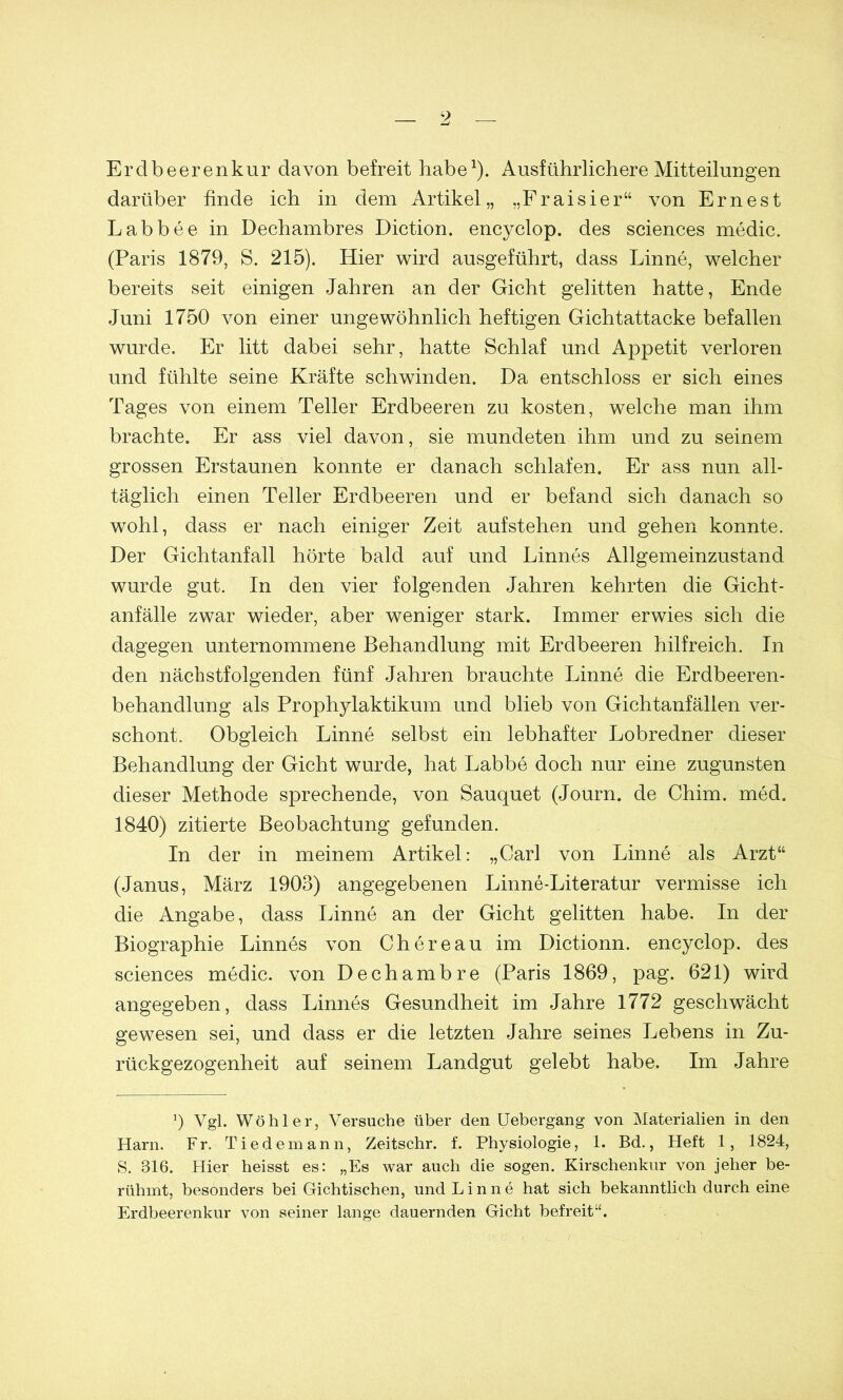 Erdbeerenkur davon befreit habe1). Ausführlichere Mitteilungen darüber finde ich in dem Artikel,, „Fraisier“ von Ern es t Labbee in Dechambres Diction. encyclop. des Sciences medic. (Paris 1879, S. 215). Hier wird ausgeführt, dass Linne, welcher bereits seit einigen Jahren an der Gicht gelitten hatte, Ende Juni 1750 von einer ungewöhnlich heftigen Gichtattacke befallen wurde. Er litt dabei sehr, hatte Schlaf und Appetit verloren und fühlte seine Kräfte schwinden. Da entschloss er sich eines Tages von einem Teller Erdbeeren zu kosten, welche man ihm brachte. Er ass viel davon, sie mundeten ihm und zu seinem grossen Erstaunen konnte er danach schlafen. Er ass nun all- täglich einen Teller Erdbeeren und er befand sich danach so wohl, dass er nach einiger Zeit aufstehen und gehen konnte. Der Gichtanfall hörte bald auf und Linnes Allgemeinzustand wurde gut. In den vier folgenden Jahren kehrten die Gicht- anfälle zwar wieder, aber weniger stark. Immer erwies sich die dagegen unternommene Behandlung mit Erdbeeren hilfreich. In den nächstfolgenden fünf Jahren brauchte Linne die Erdbeeren- behandlung als Prophylaktikum und blieb von Gichtanfällen ver- schont. Obgleich Linne selbst ein lebhafter Lobredner dieser Behandlung der Gicht wurde, hat Labbe doch nur eine zugunsten dieser Methode sprechende, von Sauquet (Journ. de Chim. med. 1840) zitierte Beobachtung gefunden. In der in meinem Artikel: „Carl von Linne als Arzt“ (Janus, März 1903) angegebenen Linne-Literatur vermisse ich die Angabe, dass Linne an der Gicht gelitten habe. In der Biographie Linnes von Chereau im Dictionn. encyclop. des Sciences medic. von Dechambre (Paris 1869, pag. 621) wird angegeben, dass Linnes Gesundheit im Jahre 1772 geschwächt gewesen sei, und dass er die letzten Jahre seines Lebens in Zu- rückgezogenheit auf seinem Landgut gelebt habe. Im Jahre *) Vgl. Wohl er, Versuche über den Uebergang von Materialien in den Harn. Fr. Tiedemann, Zeitschr. f. Physiologie, 1. Bd., Heft 1, 1824, S. 816. Hier heisst es: „Es war auch die sogen. Kirschenkur von jeher be- rühmt, besonders bei Gichtischen, und Linne hat sich bekanntlich durch eine Erdbeerenkur von seiner lange dauernden Gicht befreit“.