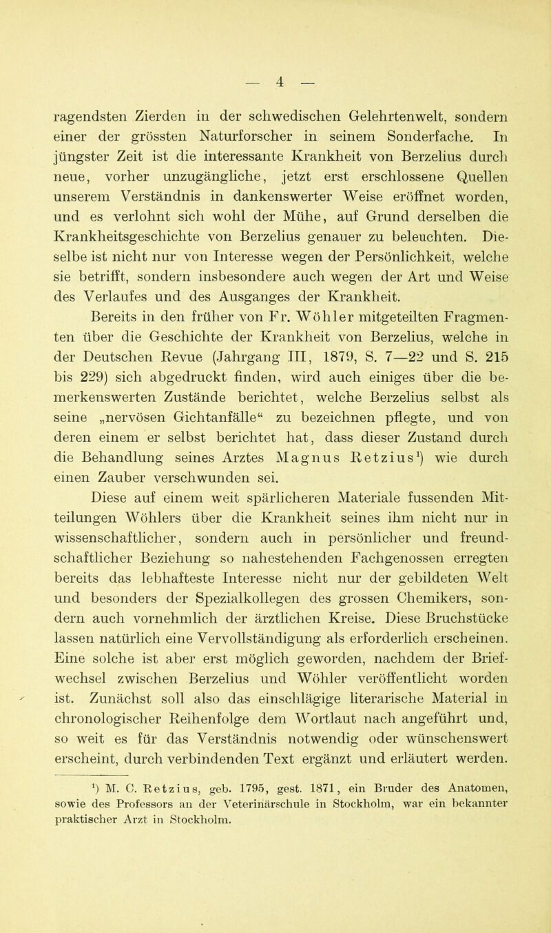 ragendsten Zierden in der schwedischen Gelehrtenwelt, sondern einer der grössten Naturforscher in seinem Sonderfache. In jüngster Zeit ist die interessante Krankheit von Berzelius durch neue, vorher unzugängliche, jetzt erst erschlossene Quellen unserem Verständnis in dankenswerter Weise eröffnet worden, und es verlohnt sich wohl der Mühe, auf Grund derselben die Krankheitsgeschichte von Berzelius genauer zu beleuchten. Die- selbe ist nicht nur von Interesse wegen der Persönlichkeit, welche sie betrifft, sondern insbesondere auch wegen der Art und Weise des Verlaufes und des Ausganges der Krankheit. Bereits in den früher von Fr. Wöhler mitgeteilten Fragmen- ten über die Geschichte der Krankheit von Berzelius, welche in der Deutschen Revue (Jahrgang III, 1879, S. 7—22 und S. 215 bis 229) sich abgedruckt finden, wird auch einiges über die be- merkenswerten Zustände berichtet, welche Berzelius selbst als seine „nervösen Gichtanfälle“ zu bezeichnen pflegte, und von deren einem er selbst berichtet hat, dass dieser Zustand durch die Behandlung seines Arztes Magnus Retzius1) wie durch einen Zauber verschwunden sei. Diese auf einem weit spärlicheren Materiale fussenden Mit- teilungen Wöhlers über die Krankheit seines ihm nicht nur in wissenschaftlicher, sondern auch in persönlicher und freund- schaftlicher Beziehung so nahestehenden Fachgenossen erregten bereits das lebhafteste Interesse nicht nur der gebildeten Welt und besonders der Spezialkollegen des grossen Chemikers, son- dern auch vornehmlich der ärztlichen Kreise. Diese Bruchstücke lassen natürlich eine Vervollständigung als erforderlich erscheinen. Eine solche ist aber erst möglich geworden, nachdem der Brief- wechsel zwischen Berzelius und Wöhler veröffentlicht worden ist. Zunächst soll also das einschlägige literarische Material in chronologischer Reihenfolge dem Wortlaut nach angeführt und, so weit es für das Verständnis notwendig oder wünschenswert erscheint, durch verbindenden Text ergänzt und erläutert werden. b M. C. Retzius, geb. 1795, gest. 1871, ein Bruder des Anatomen, sowie des Professors an der Veterinärschule in Stockholm, war ein bekannter praktischer Arzt in Stockholm.