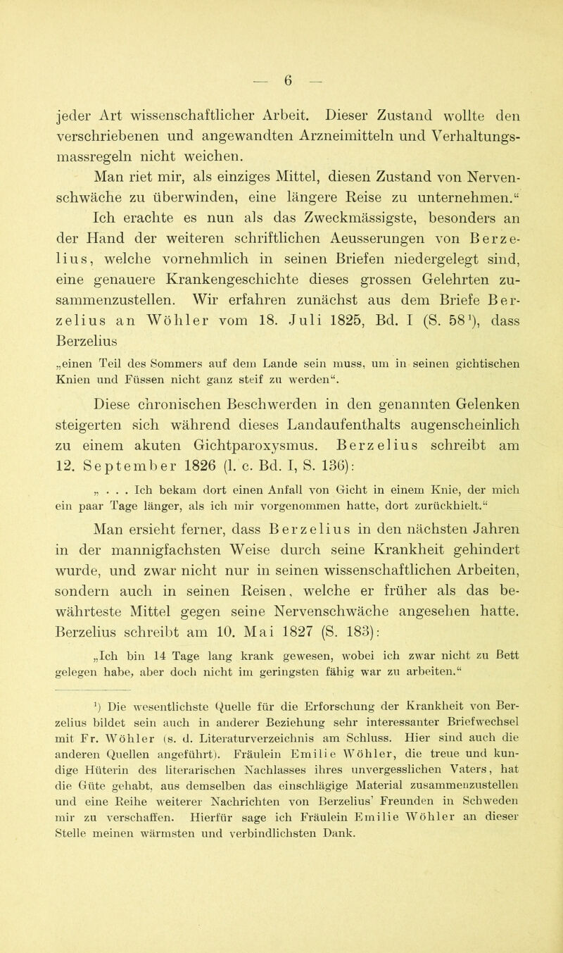 jeder Art wissenschaftlicher Arbeit. Dieser Zustand wollte den verschriebenen und angewandten Arzneimitteln und Verhaltungs- massregeln nicht weichen. Man riet mir, als einziges Mittel, diesen Zustand von Nerven- schwäche zu überwinden, eine längere Reise zu unternehmen.“ Ich erachte es nun als das Zweckmässigste, besonders an der Hand der weiteren schriftlichen Aeusserungen von Berze- lius, welche vornehmlich in seinen Briefen niedergelegt sind, eine genauere Krankengeschichte dieses grossen Gelehrten zu- sammenzustellen. Wir erfahren zunächst aus dem Briefe Ber- zelius an Wöliier vom 18. Juli 1825, Bd. I (S. 582), dass Berzelius „einen Teil des Sommers auf dem Lande sein muss, um in seinen gichtischen Knien und Füssen nicht ganz steif zu werden“. Diese chronischen Beschwerden in den genannten Gelenken steigerten sich während dieses Landaufenthalts augenscheinlich zu einem akuten Gichtparoxysmus. Berzelius schreibt am 12. September 1826 (1. c. Bd. I, S. 136): „ . . . Ich bekam dort einen Anfall von Gicht in einem Knie, der mich ein paar Tage länger, als ich mir vorgenommen hatte, dort zurückhielt.“ Man ersieht ferner, dass Berzelius in den nächsten Jahren in der mannigfachsten Weise durch seine Krankheit gehindert wurde, und zwar nicht nur in seinen wissenschaftlichen Arbeiten, sondern auch in seinen Reisen, welche er früher als das be- währteste Mittel gegen seine Nervenschwäche angesehen hatte. Berzelius schreibt am 10. Mai 1827 (S. 183): „Ich bin 14 Tage lang krank gewesen, wobei ich zwar nicht zu Bett gelegen habe, aber doch nicht im geringsten fähig war zu arbeiten.“ b Die wesentlichste Quelle für die Erforschung der Krankheit von Ber- zelius bildet sein auch in anderer Beziehung sehr interessanter Briefwechsel mit Fr. Wühler (s. d. Literaturverzeichnis am Schluss. Hier sind auch die anderen Quellen angeführt). Fräulein Emilie Wühler, die treue und kun- dige Hüterin des literarischen Nachlasses ihres unvergesslichen Vaters, hat die Güte gehabt, aus demselben das einschlägige Material zusammenzustellen und eine Keihe weiterer Nachrichten von Berzelius’ Freunden in Schweden mir zu verschaffen. Hierfür sage ich Fräulein Emilie Wühler an dieser Stelle meinen wärmsten und verbindlichsten Dank.