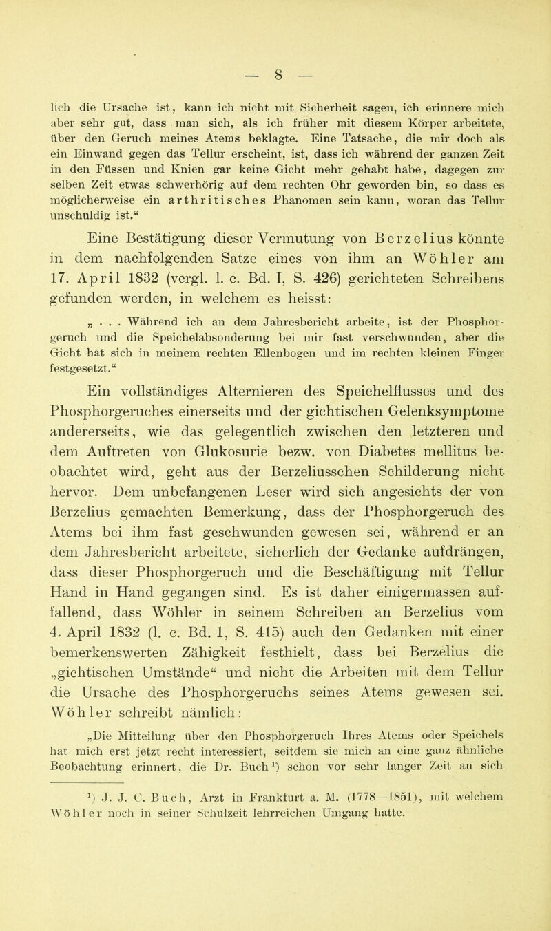 lieh die Ursache ist, kann ich nicht mit Sicherheit sagen, ich erinnere mich aber sehr gut, dass man sich, als ich früher mit diesem Körper arbeitete, über den Geruch meines Atems beklagte. Eine Tatsache, die mir doch als ein Einwand gegen das Tellur erscheint, ist, dass ich während der ganzen Zeit in den Füssen und Knien gar keine Gicht mehr gehabt habe, dagegen zur selben Zeit etwas schwerhörig auf dem rechten Ohr geworden bin, so dass es möglicherweise ein artbritisches Phänomen sein kann, woran das Tellur unschuldig ist.“ Eine Bestätigung dieser Vermutung von Berzelius könnte in dem nachfolgenden Satze eines von ihm an Wöhler am 17. April 1832 (vergl. 1. c. Bd. I, S. 426) gerichteten Schreibens gefunden werden, in welchem es heisst: „ . . . Während ich an dem Jahresbericht arbeite, ist der Phosphor- geruch und die Speichelabsonderung bei mir fast verschwunden, aber die Gicht hat sich in meinem rechten Ellenbogen und im rechten kleinen Finger festgesetzt.“ Ein vollständiges Alternieren des Speichelflusses und des Phosphorgeruches einerseits und der gichtischen Gelenksymptome andererseits, wie das gelegentlich zwischen den letzteren und dem Auftreten von Glukosurie bezw. von Diabetes mellitus be- obachtet wird, geht aus der Berzeliusschen Schilderung nicht hervor. Dem unbefangenen Leser wird sich angesichts der von Berzelius gemachten Bemerkung, dass der Phosphorgeruch des Atems bei ihm fast geschwunden gewesen sei, während er an dem Jahresbericht arbeitete, sicherlich der Gedanke auf drängen, dass dieser Phosphorgeruch und die Beschäftigung mit Tellur Hand in Hand gegangen sind. Es ist daher einigermassen auf- fallend, dass Wöhler in seinem Schreiben an Berzelius vom 4. April 1832 (1. c. Bd. 1, S. 415) auch den Gedanken mit einer bemerkenswerten Zähigkeit festhielt, dass bei Berzelius die „gichtischen Umstände“ und nicht die Arbeiten mit dem Tellur die Ursache des Phosphorgeruchs seines Atems gewesen sei. Wöhler schreibt nämlich: „Die Mitteilung über den Phosphorgeruch Ihres Atems oder Speichels hat mich erst jetzt recht interessiert, seitdem sie mich an eine ganz ähnliche Beobachtung erinnert, die Dr. Buch1) schon vor sehr langer Zeit an sich J. J. C. Buch, Arzt in Frankfurt a. M. (1778—1851), mit welchem Wöhler noch in seiner Schulzeit lehrreichen Umgang hatte.