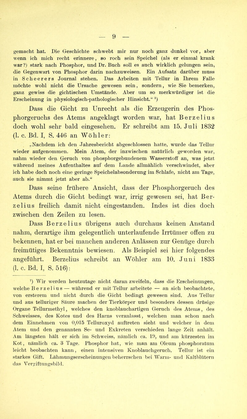 gemacht hat. Die Geschichte schwebt mir nur noch ganz dunkel vor, aber wenn ich mich recht erinnere, so roch sein Speichel (als er einmal krank war?) stark nach Phosphor, und Dr. Buch soll es auch wirklich gelungen sein, die Gegenwart von Phosphor darin nachzuweisen. Ein Aufsatz darüber muss in Scheerers Journal stehen. Das Arbeiten mit Tellur in Ihrem Falle möchte wohl nicht die Ursache gewesen sein, sondern, wie Sie bemerken, ganz gewiss die gichtischen Umstände. Aber um so merkwürdiger ist die Erscheinung in physiologisch-pathologischer Hinsicht.“ J) Dass die Gicht zu Unrecht als die Erzeugerin des Phos- phorgeruchs des Atems angeklagt worden war, hat Berzelius doch wohl sehr bald eingesehen. Er schreibt am 15. Juli 1832 (1. c. Bd. I, S. 446 an Wöhler: „Nachdem ich den Jahresbericht abgeschlossen hatte, wurde das Tellur wieder aufgenommen. Mein Atem, der inzwischen natürlich geworden war, nahm wieder den Geruch von phosphorgebundenem Wasserstoff an, was jetzt während meines Aufenthaltes auf dem Lande allmählich verschwindet, aber ich habe doch noch eine geringe Speichelabsonderung im Schlafe, nicht am Tage, auch sie nimmt jetzt aber ab.“ Dass seine frühere Ansicht, dass der Phosphorgeruch des Atems durch die Gicht bedingt war, irrig gewesen sei, hat Ber- zelius freilich damit nicht eingestanden. Indes ist dies doch zwischen den Zeilen zu lesen. Dass Berzelius übrigens auch durchaus keinen Anstand nahm, derartige ihm gelegentlich unterlaufende Irrtümer offen zu bekennen, hat er bei manchen anderen Anlässen zur Genüge durch freimütiges Bekenntnis bewiesen. Als Beispiel sei hier folgendes angeführt. Berzelius schreibt an Wöhler am 10. Juni 1833 (1. c. Bd. I, S. 516): 1) Wir werden heutzutage nicht daran zweifeln, dass die Erscheinungen, welche Berzelius — während er mit Tellur arbeitete — an sich beobachtete, von ersterem und nicht durch die Gicht bedingt gewesen sind. Aus Tellur und aus telluriger Säure machen der Tierkörper und besonders dessen drüsige Organe Tellurmethyl, welches den knoblauchartigen Geruch des Atems, des Schweisses, des Kotes und des Harns veranlasst, welchen man schon nach dem Einnehmen von 0,015 Telluroxyd auf treten sieht und welcher in dem Atem und den genannten Se- und Exkreten verschieden lange Zeit anhält. Am längsten hält er sich im Schwreiss, nämlich ca. 19, und am kürzesten im Kot, nämlich ca. B Tage. Phosphor hat, wie man am Oleum phosphoratum leicht beobachten kann, einen intensiven Knoblauchgeruch. Tellur ist ein starkes Gift. Lähmungserscheinungen beherrschen bei Warm- und Kaltblütern das Vergiftungsbild.