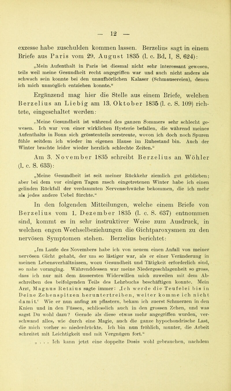 exzesse habe zuschulden kommen lassen. Berzelius sagt in einem Briefe aus Paris vom 29. August 1835 (1. c. Bd. I, S. 624): „Mein Aufenthalt in Paris ist diesmal nicht sehr interessant gewesen, teils weil meine Gesundheit recht angegriffen war und auch nicht anders als schwach sein konnte bei den unaufhörlichen Kalaser (Schmausereien), denen ich mich unmöglich entziehen konnte.“ Ergänzend mag hier die Stelle aus einem Briefe, welchen Berzelius an Liebig am 13. Oktober 1835(1. c. S. 109) rich- tete, eingeschaltet werden: „Meine Gesundheit ist während des ganzen Sommers sehr schlecht ge- wesen. Ich war von einer wirklichen Hysterie befallen, die während meines Aufenthalts in Bonn sich grösstenteils zerstreute, wovon ich doch noch Spuren fühle seitdem ich wieder im eigenen Hause im Ruhestand bin. Auch der Winter brachte leider wieder herzlich schlechte Zeiten.“ Am 3. November 1835 schreibt Berzelius an. Wühler (1. c. S. 633): „Meine Gesundheit ist seit meiner Rückkehr ziemlich gut geblieben; aber bei dem vor einigen Tagen rasch eingetretenen Winter habe ich einen gelinden Rückfall der verdammten Nervenschwäche bekommen, die ich mehr als jedes andere Uebel fürchte.“ In den folgenden Mitteilungen, welche einem Briefe von Berzelius vom 1. Dezember 1835 (1. c. S. 637) entnommen sind, kommt es in sehr instruktiver Weise zum Ausdruck, in welchen engen Wechselbeziehungen die Gichtparoxysmen zu den nervösen Symptomen stehen. Berzelius berichtet: „Im Laufe des Novembers habe ich von neuem einen Anfall von meiner nervösen Gicht gehabt, der um so lästiger war, als er einer Veränderung in meinen Lebens Verhältnissen, wozu Gesundheit und Tätigkeit erforderlich sind, so nahe voranging. Währenddessen war meine Niedergeschlagenheit so gross, dass ich nur mit dem äussersten Widerwillen mich zuweilen mit dem Ab- schreiben des beifolgenden Teils des Lehrbuchs beschäftigen konnte. Mein Arzt, Magnus Retzius sagte immer: ,Ich werde die Teufelei bis in Deine Zehenspitzen heruntertreiben, weiter komme ich nicht damit/ Wie er nun anfing zu pflastern, bekam ich zuerst Schmerzen in den Knien und in den Füssen, schliesslich auch in den grossen Zehen, und was sagst Du wohl dazu? Gerade als diese etwas mehr angegriffen wurden, ver- schwand alles, wie durch eine Magie, auch die ganze hypochondrische Last, die mich vorher so niederdrückte. Ich bin nun fröhlich, munter, die Arbeit schreitet mit Leichtigkeit und mit Vergnügen fort.“ „ . . . Ich kann jetzt eine doppelte Dosis wohl gebrauchen, nachdem