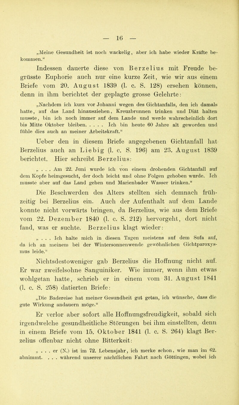 „Meine Gesundheit ist noch wackelig, aber ich habe wieder Kräfte be- kommen. “ Indessen dauerte diese von Berzelius mit Freude be- grüsste Euphorie auch nur eine kurze Zeit, wie wir aus einem Briefe vom 20. August 1839 (1. c. S. 128) ersehen können, denn in ihm berichtet der geplagte grosse Gelehrte: „Nachdem ich kurz vor Johanni wegen des Gichtanfalls, den ich damals hatte, auf das Land hinausziehen, Kreuzbrunnen trinken und Diät halten musste, bin ich noch immer auf dem Lande und werde wahrscheinlich dort bis Mitte Oktober bleiben Ich bin heute 60 Jahre alt geworden und fühle dies auch an meiner Arbeitskraft.“ Ueber den in diesem Briefe angegebenen Gichtanfall hat Berzelius auch an Liebig (1. c. S. 196) am 23. August 1839 berichtet. Hier schreibt Berzelius: „ . . . Am 22. Juni wurde ich von einem drohenden Gichtanfall auf dem Kopfe heimgesucht, der doch leicht und ohne Folgen gehoben wurde. Ich musste aber auf das Land gehen und Marienbader Wasser trinken.“ Die Beschwerden des Alters stellten sich demnach früh- zeitig bei Berzelius ein. Auch der Aufenthalt auf dem Lande konnte nicht vorwärts bringen, da Berzelius, wie aus dem Briefe vom 22. Dezember 1840 (1. c. S. 212) hervorgeht, dort nicht fand, was er suchte. Berzelius klagt wieder: „ . . . Ich halte mich in diesen Tagen meistens auf dem Sofa auf, da ich an meinem bei der Wintersonnenwende gewöhnlichen Gichtparoxys- mus leide.“ Nichtsdestoweniger gab Berzelius die Hoffnung nicht auf. Er war zweifelsohne Sanguiniker. Wie immer, wenn ihm etwas wohlgetan hatte, schrieb er in einem vom 31. August 1841 (1. c. S. 258) datierten Briefe: „Die Badereise hat meiner Gesundheit gut getan, ich wünsche, dass die gute Wirkung andauern möge.“ Er verlor aber sofort alle Hoffnungsfreudigkeit, sobald sich irgendwelche gesundheitliche Störungen bei ihm einstellten, denn in einem Briefe vom 15. Oktober 1841 (1. c. S. 264) klagt Ber- zelius offenbar nicht ohne Bitterkeit: „ ... er (N.) ist im 72. Lebensjahr, ich merke schon, wie man im 62. abnimmt. . . . während unserer nächtlichen Fahrt nach Göttingen, wobei ich