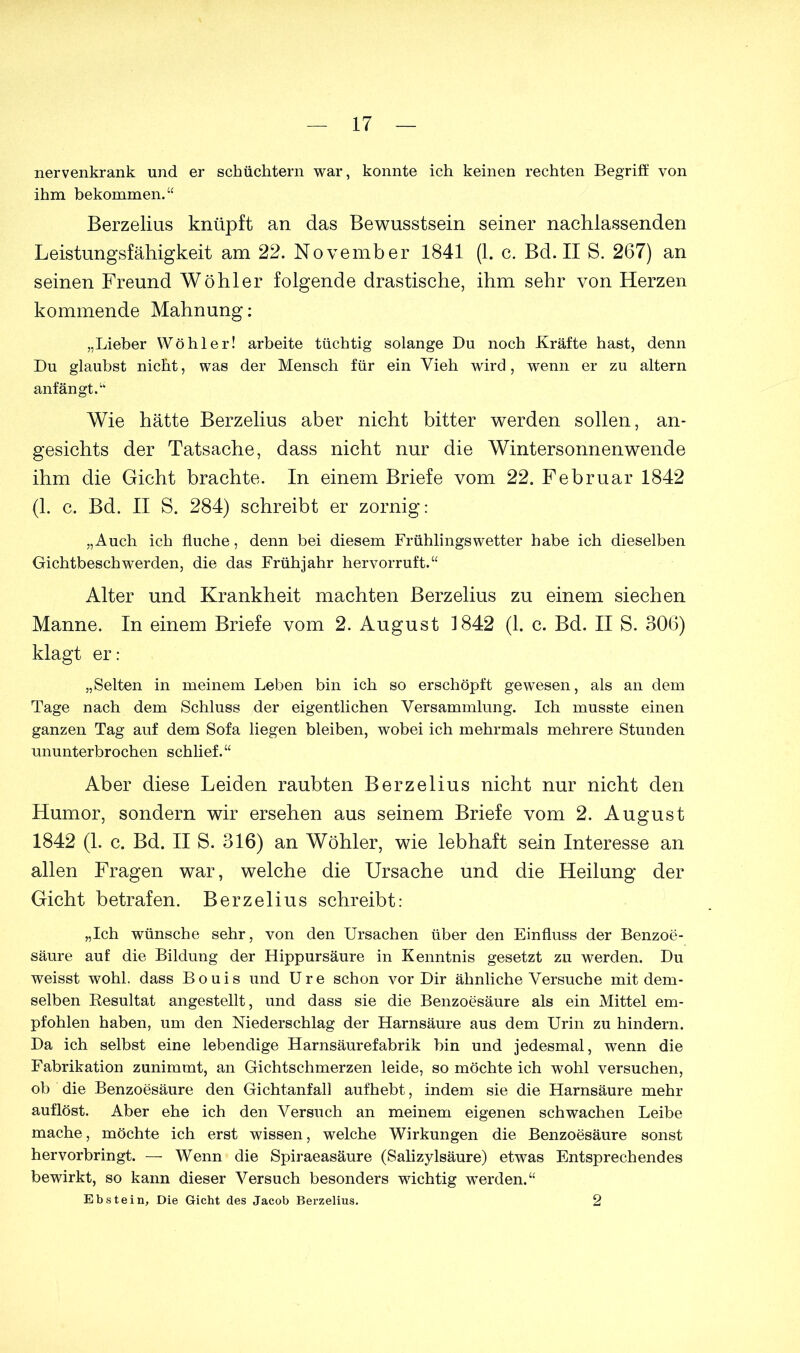 nervenkrank und er schüchtern war, konnte ich keinen rechten Begriff von ihm bekommen.“ Berzelius knüpft an das Bewusstsein seiner nachlassenden Leistungsfähigkeit am 22. November 1841 (1. c. Bd. II S. 267) an seinen Freund Wühler folgende drastische, ihm sehr von Herzen kommende Mahnung: „Lieber Wo hl er! arbeite tüchtig solange Du noch Kräfte hast, denn Du glaubst nicht, was der Mensch für ein Vieh wird, wenn er zu altern anfängt.“ Wie hätte Berzelius aber nicht bitter werden sollen, an- gesichts der Tatsache, dass nicht nur die Wintersonnenwende ihm die Gicht brachte. In einem Briefe vom 22. Februar 1842 (1. c. Bd. II S. 284) schreibt er zornig: „Auch ich fluche, denn bei diesem Frühlingswetter habe ich dieselben Gichtbeschwerden, die das Frühjahr hervorruft.“ Alter und Krankheit machten Berzelius zu einem siechen Manne. In einem Briefe vom 2. August 1842 (1. c. Bd. II S. 306) klagt er: „Selten in meinem Leben bin ich so erschöpft gewesen, als an dem Tage nach dem Schluss der eigentlichen Versammlung. Ich musste einen ganzen Tag auf dem Sofa liegen bleiben, wobei ich mehrmals mehrere Stunden ununterbrochen schlief.“ Aber diese Leiden raubten Berzelius nicht nur nicht den Humor, sondern wir ersehen aus seinem Briefe vom 2. August 1842 (1. c. Bd. II S. 316) an Wühler, wie lebhaft sein Interesse an allen Fragen war, welche die Ursache und die Heilung der Gicht betrafen. Berzelius schreibt: „Ich wünsche sehr, von den Ursachen über den Einfluss der Benzoe- säure auf die Bildung der Hippursäure in Kenntnis gesetzt zu werden. Du weisst wohl, dass Bouis und Ure schon vor Dir ähnliche Versuche mit dem- selben Resultat angestellt, und dass sie die Benzoesäure als ein Mittel em- pfohlen haben, um den Niederschlag der Harnsäure aus dem Urin zu hindern. Da ich selbst eine lebendige Harnsäurefabrik bin und jedesmal, wenn die Fabrikation zunimmt, an Gichtschmerzen leide, so möchte ich wohl versuchen, ob die Benzoesäure den Gichtanfall aufhebt, indem sie die Harnsäure mehr auflöst. Aber ehe ich den Versuch an meinem eigenen schwachen Leibe mache, möchte ich erst wissen, welche Wirkungen die Benzoesäure sonst hervorbringt. — Wenn die Spiraeasäure (Salizylsäure) etwas Entsprechendes bewirkt, so kann dieser Versuch besonders wichtig werden.“ Ebstein, Die Gicht des Jacob Berzelius. 2