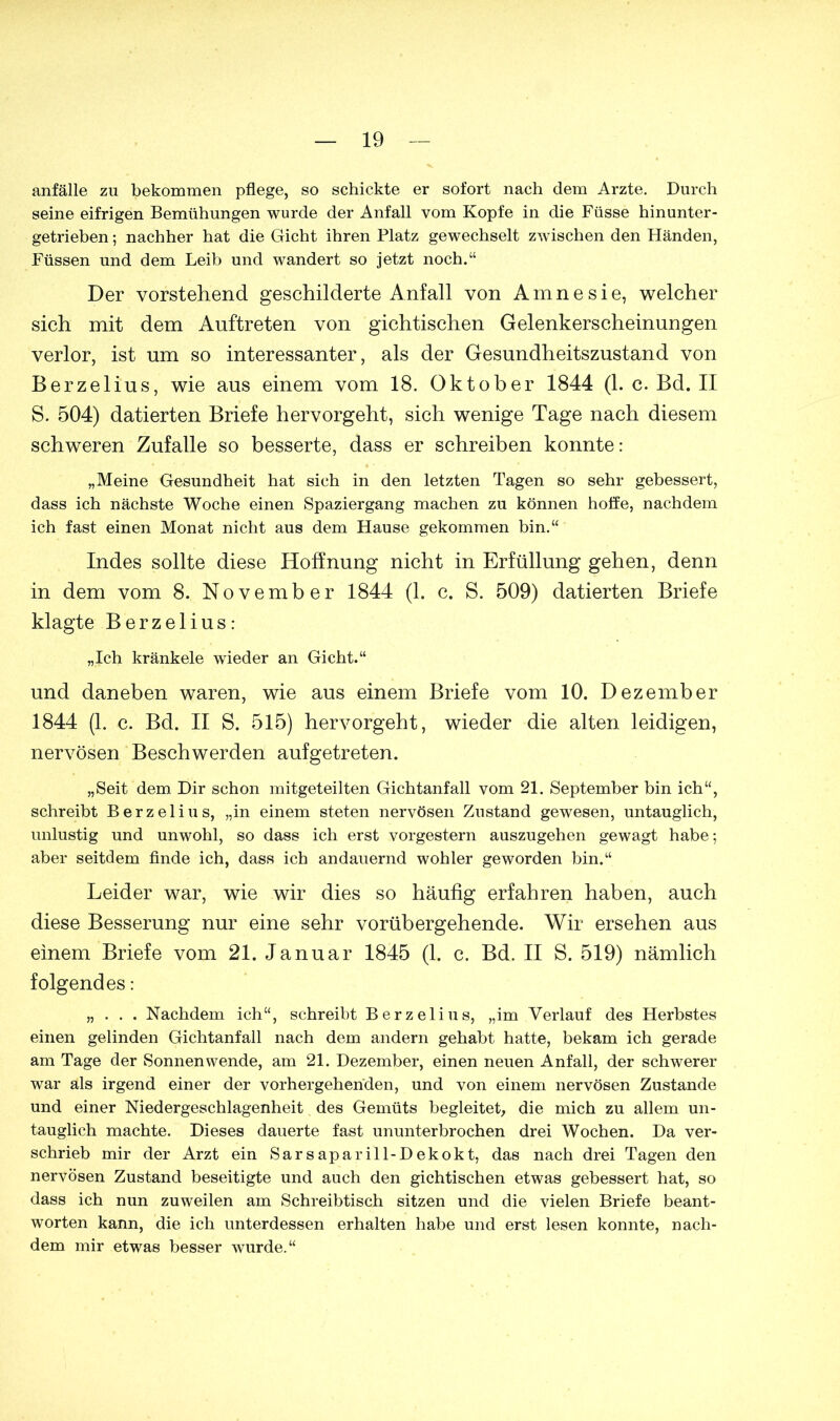 anfälle zu bekommen pflege, so schickte er sofort nach dem Arzte. Durch seine eifrigen Bemühungen wurde der Anfall vom Kopfe in die Füsse hinunter- getrieben ; nachher hat die Gicht ihren Platz gewechselt zwischen den Händen, Füssen und dem Leib und wandert so jetzt noch.“ Der vorstehend geschilderte Anfall von Amnesie, welcher sich mit dem Auftreten von gichtischen Gelenkerscheinungen verlor, ist um so interessanter, als der Gesundheitszustand von Berzelius, wie aus einem vom 18. Oktober 1844 (1. c. Bd. II S. 504) datierten Briefe hervorgeht, sich wenige Tage nach diesem schweren Zufalle so besserte, dass er schreiben konnte: „Meine Gesundheit hat sich in den letzten Tagen so sehr gebessert, dass ich nächste Woche einen Spaziergang machen zu können hoffe, nachdem ich fast einen Monat nicht aus dem Hause gekommen bin.“ Indes sollte diese Hoffnung nicht in Erfüllung gehen, denn in dem vom 8. November 1844 (1. c. S. 509) datierten Briefe klagte Berzelius: „Ich kränkele wieder an Gicht.“ und daneben waren, wie aus einem Briefe vom 10. Dezember 1844 (1. c. Bd. II S. 515) hervorgeht, wieder die alten leidigen, nervösen Beschwerden aufgetreten. „Seit dem Dir schon mitgeteilten Gichtanfall vom 21. September bin ich“, schreibt Berzelius, „in einem steten nervösen Zustand gewesen, untauglich, unlustig und unwohl, so dass ich erst vorgestern auszugehen gewagt habe; aber seitdem finde ich, dass ich andauernd wohler geworden bin.“ Leider war, wie wir dies so häufig erfahren haben, auch diese Besserung nur eine sehr vorübergehende. Wir ersehen aus einem Briefe vom 21. Januar 1845 (1. c. Bd. II S. 519) nämlich folgendes: „ . . . Nachdem ich“, schreibt Berzelius, „im Verlauf des Herbstes einen gelinden Gichtanfall nach dem andern gehabt hatte, bekam ich gerade am Tage der Sonnenwende, am 21. Dezember, einen neuen Anfall, der schwerer war als irgend einer der vorhergehenden, und von einem nervösen Zustande und einer Niedergeschlagenheit des Gemüts begleitet, die mich zu allem un- tauglich machte. Dieses dauerte fast ununterbrochen drei Wochen. Da ver- schrieb mir der Arzt ein Sarsaparill-Dekokt, das nach drei Tagen den nervösen Zustand beseitigte und auch den gichtischen etwas gebessert hat, so dass ich nun zuweilen am Schreibtisch sitzen und die vielen Briefe beant- worten kann, die ich unterdessen erhalten habe und erst lesen konnte, nach- dem mir etwas besser wurde.“