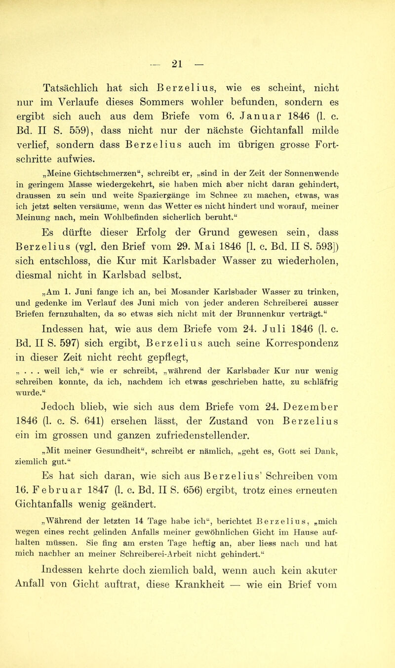 Tatsächlich hat sich Berzelius, wie es scheint, nicht nur im Verlaufe dieses Sommers wohler befunden, sondern es ergibt sich auch aus dem Briefe vom 6. Januar 1846 (1. c. Bd. II S. 559), dass nicht nur der nächste Gichtanfall milde verlief, sondern dass Berzelius auch im übrigen grosse Fort- schritte aufwies. „Meine Gichtschmerzen“, schreibt er, „sind in der Zeit der Sonnenwende in geringem Masse wiedergekehrt, sie haben mich aber nicht daran gehindert, draussen zu sein und weite Spaziergänge im Schnee zu machen, etwas, was ich jetzt selten versäume, wenn das Wetter es nicht hindert und worauf, meiner Meinung nach, mein Wohlbefinden sicherlich beruht.“ Es dürfte dieser Erfolg der Grund gewesen sein, dass Berzelius (vgl. den Brief vom 29. Mai 1846 [1. c. Bd. II S. 593]) sich entschloss, die Kur mit Karlsbader Wasser zu wiederholen, diesmal nicht in Karlsbad selbst. „Am 1. Juni fange ich an, bei Mosander Karlsbader Wasser zu trinken, und gedenke im Verlauf des Juni mich von jeder anderen Schreiberei ausser Briefen fernzuhalten, da so etwas sich nicht mit der Brunnenkur verträgt.“ Indessen hat, wie aus dem Briefe vom 24. Juli 1846 (1. c. Bd. II S. 597) sich ergibt, Berzelius auch seine Korrespondenz in dieser Zeit nicht recht gepflegt, „ . . . weil ich,“ wie er schreibt, „während der Karlsbader Kur nur wenig schreiben konnte, da ich, nachdem ich etwas geschrieben hatte, zu schläfrig wurde.“ Jedoch blieb, wie sich aus dem Briefe vom 24. Dezember 1846 (1. c. S. 641) ersehen lässt, der Zustand von Berzelius ein im grossen und ganzen zufriedenstellender. „Mit meiner Gesundheit“, schreibt er nämlich, „geht es, Gott sei Dank, ziemlich gut.“ Es hat sich daran, wie sich aus Berzelius’ Schreiben vom 16. Februar 1847 (1. c. Bd. II S. 656) ergibt, trotz eines erneuten Gichtanfalls wenig geändert. „Während der letzten 14 Tage habe ich“, berichtet Berzelius, „mich wegen eines recht gelinden Anfalls meiner gewöhnlichen Gicht im Hause auf- halten müssen. Sie fing am ersten Tage heftig an, aber liess nach und hat mich nachher an meiner Schreiberei-Arbeit nicht gehindert.“ Indessen kehrte doch ziemlich bald, wenn auch kein akuter Anfall von Gicht auftrat, diese Krankheit — wie ein Brief vom