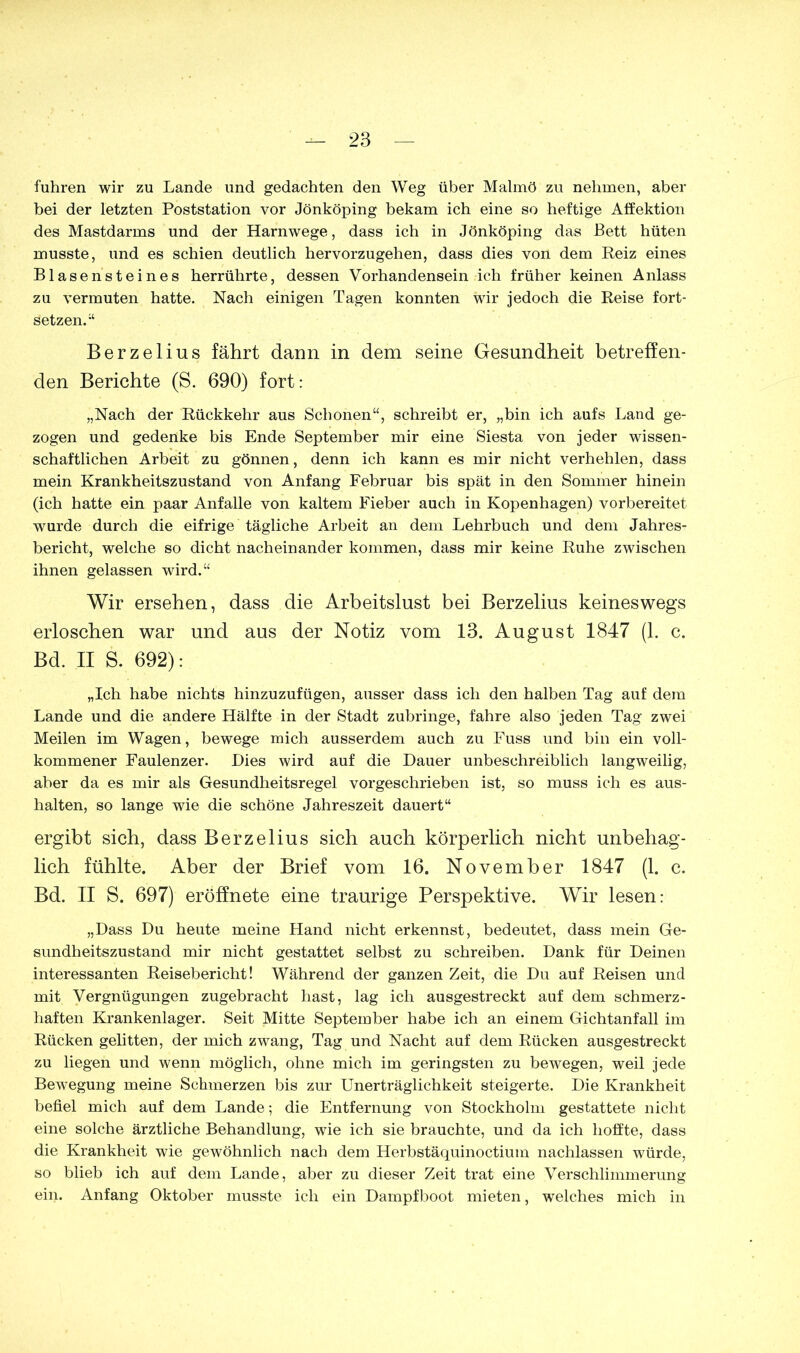 fuhren wir zu Lande und gedachten den Weg über Malmö zu nehmen, aber bei der letzten Poststation vor Jönköping bekam ich eine so heftige Affektion des Mastdarms und der Harnwege, dass ich in Jönköping das Bett hüten musste, und es schien deutlich hervorzugehen, dass dies von dem Reiz eines Blasensteines herrührte, dessen Vorhandensein ich früher keinen Anlass zu vermuten hatte. Nach einigen Tagen konnten wir jedoch die Reise fort- setzen.“ Berzelius fährt dann in dem seine Gesundheit betreffen- den Berichte (S. 690) fort: „Nach der Rückkehr aus Schonen“, schreibt er, „bin ich aufs Land ge- zogen und gedenke bis Ende September mir eine Siesta von jeder wissen- schaftlichen Arbeit zu gönnen, denn ich kann es mir nicht verhehlen, dass mein Krankheitszustand von Anfang Februar bis spät in den Sommer hinein (ich hatte ein paar Anfalle von kaltem Fieber auch in Kopenhagen) vorbereitet wurde durch die eifrige tägliche Arbeit an dem Lehrbuch und dem Jahres- bericht, welche so dicht nacheinander kommen, dass mir keine Ruhe zwischen ihnen gelassen wird.“ Wir ersehen, dass die Arbeitslust bei Berzelius keineswegs erloschen war und aus der Notiz vom 13. August 1847 (1. c. Bd. II S. 692): „Ich habe nichts hinzuzufügen, ausser dass ich den halben Tag auf dem Lande und die andere Hälfte in der Stadt zubringe, fahre also jeden Tag zwei Meilen im Wagen, bewege mich ausserdem auch zu Fuss und bin ein voll- kommener Faulenzer. Lies wird auf die Lauer unbeschreiblich langweilig, aber da es mir als Gesundheitsregel vorgeschrieben ist, so muss ich es aus- halten, so lange wie die schöne Jahreszeit dauert“ ergibt sich, dass Berzelius sich auch körperlich nicht unbehag- lich fühlte. Aber der Brief vom 16. November 1847 (1. c. Bd. II S. 697) eröffnete eine traurige Perspektive. Wir lesen: „Lass Lu heute meine Hand nicht erkennst, bedeutet, dass mein Ge- sundheitszustand mir nicht gestattet selbst zu schreiben. Lank für Leinen interessanten Reisebericht! Während der ganzen Zeit, die Lu auf Reisen und mit Vergnügungen zugebracht hast, lag ich ausgestreckt auf dem schmerz- haften Krankenlager. Seit Mitte September habe ich an einem Gichtanfall im Rücken gelitten, der mich zwang, Tag und Nacht auf dem Rücken ausgestreckt zu liegen und wenn möglich, ohne mich im geringsten zu bewegen, weil jede Bewegung meine Schmerzen bis zur Unerträglichkeit steigerte. Lie Krankheit befiel mich auf dem Lande; die Entfernung von Stockholm gestattete nicht eine solche ärztliche Behandlung, wie ich sie brauchte, und da ich hoffte, dass die Krankheit wie gewöhnlich nach dem Herbstäquinoctium nachlassen würde, so blieb ich auf dem Lande, aber zu dieser Zeit trat eine Verschlimmerung ein. Anfang Oktober musste ich ein Lampfboot mieten, welches mich in