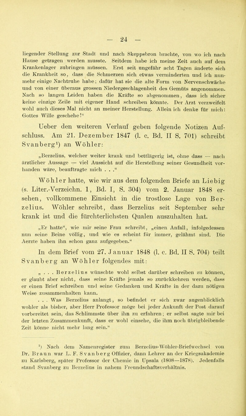 liegender Stellung zur Stadt und nach Skeppsbron brachte, von wo ich nach Hause getragen werden musste. Seitdem habe ich meine Zeit auch auf dem Krankenlager zubringen müssen. Erst seit ungefähr acht Tagen änderte sich die Krankheit so, dass die Schmerzen sich etwas verminderten und ich nun- mehr einige Nachtruhe habe; dafür hat sie die alte Form von Nervenschwäche und von einer überaus grossen Niedergeschlagenheit des Gemüts angenommen. Nach so langen Leiden haben die Kräfte so abgenommen, dass ich sicher keine einzige Zeile mit eigener Hand schreiben könnte. Der Arzt verzweifelt wohl auch dieses Mal nicht an meiner Herstellung. Allein ich denke für mich: Gottes Wille geschehe!“ Ueber den weiteren Verlauf geben folgende Notizen Auf- schluss. Am 21. Dezember 1847 (1. c. Bd. II S. 701) schreibt Svanberg1) an Wöhler: „Berzelius, welcher weiter krank und bettlägerig ist, ohne dass — nach ärztlicher Aussage — viel Aussicht auf die Herstellung seiner Gesundheit vor- handen wäre, beauftragte mich . . .“ Wöhler hatte, wie wir aus dem folgenden Briefe an Liebig (s. Liter.-Verzeichn. 1, Bd. I, S. 304) vom 2. Januar 1848 er- sehen, vollkommene Einsicht in die trostlose Lage von Ber- zelius. Wöhler schreibt, dass Berzelius seit September sehr krank ist und die fürchterlichsten Qualen auszuhalten hat. „Er hatte“, wie mir seine Frau schreibt, „einen Anfall, infolgedessen nun seine Beine völlig, und wie es scheint für immer, gelähmt sind. Die Aerzte haben ihn schon ganz aufgegeben.“ In dem Brief vom 27. Januar 1848 (1. c. Bd. II S. 704) teilt Svanberg an Wöhler folgendes mit: „ . . . Berzelius wünschte wohl selbst darüber schreiben zu können, er glaubt aber nicht, dass seine Kräfte jemals so zurückkehren werden, dass er einen Brief schreiben und seine Gedanken und Kräfte in der dazu nötigen Weise Zusammenhalten kann. ... Was Berzelius anlangt, so befindet er sich zwar augenblicklich wöhler als bisher, aber Herr Professor möge bei jeder Ankunft der Post darauf vorbereitet sein, das Schlimmste über ihn zu erfahren; er selbst sagte mir bei der letzten Zusammenkunft, dass er wohl einsehe, die ihm noch übrigbleibende Zeit könne nicht mehr lang sein.“ *) Nach dem Namenregister zum Berzelius-Wöhler-BriefWechsel von Dr. Braun war L. F. Svanberg Offizier, dann Lehrer an der Kriegsakademie zu Karlsberg, später Professor der Chemie in Upsala (1808—1878). Jedenfalls stand Svanberg zu Berzelius in nahem Freundschaftsverhältnis.