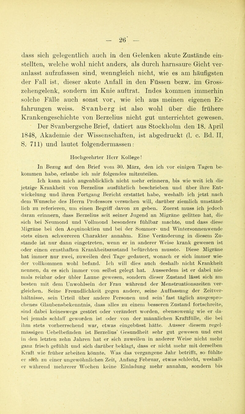 dass sich gelegentlich auch in den Gelenken akute Zustände ein- stellten, welche wohl nicht anders, als durch harnsaure Gicht ver- anlasst aufzufassen sind, wenngleich nicht, wie es am häufigsten der Fall ist, dieser akute Anfall in den Füssen bezw. im Gross- zehengelenk, sondern im Knie auftrat. Indes kommen immerhin solche Fälle auch sonst vor, wie ich aus meinen eigenen Er- fahrungen weiss. Svanberg ist also wohl über die frühere Krankengeschichte von Berzelius nicht gut unterrichtet gewesen. Der Svanbergsche Brief, datiert aus Stockholm den 18. April 1848, Akademie der Wissenschaften, ist abgedruckt (1. c. Bd. II, S. 711) und lautet folgendermassen: Hochgeehrter Herr Kollege! In Bezug auf den Brief vom 30. März, den ich vor einigen Tagen be- kommen habe, erlaube ich mir folgendes mitzuteilen. Ich kann mich augenblicklich nicht mehr erinnern, bis wie weit ich die jetzige Krankheit von Berzelius ausführlich beschrieben und über ihre Ent- wickelung und ihren Fortgang Bericht erstattet habe, weshalb ich jetzt nach dem Wunsche des Herrn Professors versuchen will, darüber ziemlich umständ- lich zu referieren, um einen Begriff davon zu geben. Zuerst muss ich jedoch daran erinnern, dass Berzelius seit seiner Jugend an Migräne gelitten hat, die sich bei Neumond und Vollmond besonders fühlbar machte, und dass diese Migräne bei den Aequinoktien und bei der Sommer- und Wintersonnenwende stets einen schwereren Charakter annahm. Eine Veränderung in diesem Zu- stande ist nur dann eingetreten, wenn er in anderer Weise krank gewesen ist oder einen ernsthaften Krankheitszustand befürchten musste. Diese Migräne hat immer nur zwei, zuweilen drei Tage- gedauert, wonach er sich immer wie- der vollkommen wohl befand. Ich will dies auch deshalb nicht Krankheit nennen, da es sich immer von selbst gelegt hat. Ausserdem ist er dabei nie- mals reizbar oder übler Laune gewesen, sondern dieser Zustand lässt sich am besten mit dem Unwohlsein der Frau während der Menstruationszeiten ver- gleichen. Seine Freundlichkeit gegen andere, seine Auffassung der Zeitver- hältnisse, sein Urteil über andere Personen und sein* fast täglich ausgespro- chenes Glaubensbekenntnis, dass alles zu einem besseren Zustand fortschreite, sind dabei keineswegs gestört oder verändert worden, ebensowenig wie er da- bei jemals schlaff geworden ist oder von der männlichen Kraftfülle, die bei ihm stets vorherrschend war, etwas eingebüsst hätte. Ausser diesem regel- mässigen Uebelbeflnden ist Berzelius’ Gesundheit sehr gut gewesen und erst in den letzten zehn Jahren hat er sich zuweilen in anderer Weise nicht mehr ganz frisch gefühlt und sich darüber beklagt, dass er nicht mehr mit derselben Kraft wie früher arbeiten könnte. Was das vergangene Jahr betrifft, so fühlte er sich zu einer ungewöhnlichen Zeit, Anfang Februar, etwTas schlecht, weshalb er während mehrerer Wochen keine Einladung mehr annahm, sondern bis