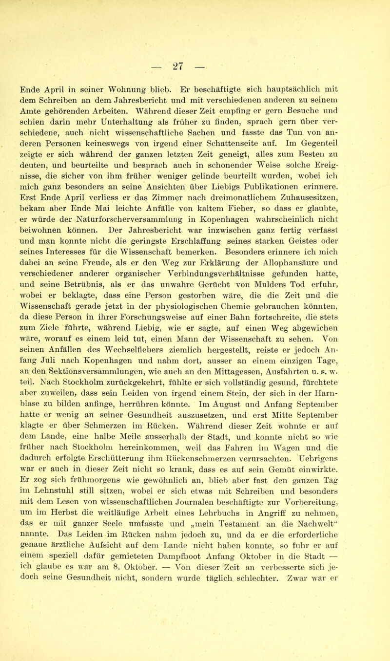 Ende April in seiner Wohnung blieb. Er beschäftigte sich hauptsächlich mit dem Schreiben an dem Jahresbericht und mit verschiedenen anderen zu seinem Amte gehörenden Arbeiten. Während dieser Zeit empfing er gern Besuche und schien darin mehr Unterhaltung als früher zu finden, sprach gern über ver- schiedene, auch nicht wissenschaftliche Sachen und fasste das Tun von an- deren Personen keineswegs von irgend einer Schattenseite auf. Im Gegenteil zeigte er sich während der ganzen letzten Zeit geneigt, alles zum Besten zu deuten, und beurteilte und besprach auch in schonender Weise solche Ereig- nisse, die sicher von ihm früher weniger gelinde beurteilt wurden, wobei ich mich ganz besonders an seine Ansichten über Liebigs Publikationen erinnere. Erst Ende April verliess er das Zimmer nach dreimonatlichem Zuhausesitzen, bekam aber Ende Mai leichte Anfälle von kaltem Fieber, so dass er glaubte, er würde der Naturforscherversammlung in Kopenhagen wahrscheinlich nicht beiwohnen können. Der Jahresbericht war inzwischen ganz fertig verfasst und man konnte nicht die geringste Erschlaffung seines starken Geistes oder seines Interesses für die Wissenschaft bemerken. Besonders erinnere ich mich dabei an seine Freude, als er den Weg zur Erklärung der Allophansäure und verschiedener anderer organischer YerbindungsVerhältnisse gefunden hatte, und seine Betrübnis, als er das unwahre Gerücht von Mulders Tod erfuhr, wobei er beklagte, dass eine Person gestorben wäre, die die Zeit und die Wissenschaft gerade jetzt in der physiologischen Chemie gebrauchen könnten, da diese Person in ihrer Forschungsweise auf einer Bahn fortschreite, die stets zum Ziele führte, während Liebig, wie er sagte, auf einen Weg abgewichen wäre, worauf es einem leid tut, einen Mann der Wissenschaft zu sehen. Von seinen Anfällen des Wechselfiebers ziemlich hergestellt, reiste er jedoch An- fang Juli nach Kopenhagen und nahm dort, ausser an einem einzigen Tage, an den Sektionsversammlungen, wie auch an den Mittagessen, Ausfahrten u. s. w. teil. Nach Stockholm zurückgekehrt, fühlte er sich vollständig gesund, fürchtete aber zuweilen, dass sein Leiden von irgend einem Stein, der sich in der Harn- blase zu bilden anfinge, herrühren könnte. Im August und Anfang September hatte er wenig an seiner Gesundheit auszusetzen, und erst Mitte September klagte er über Schmerzen im Rücken. Während dieser Zeit wohnte er auf dem Lande, eine halbe Meile ausserhalb der Stadt, und konnte nicht so wie früher nach Stockholm hereinkommen, weil das Fahren im Wagen und die dadurch erfolgte Erschütterung ihm Rückenschmerzen verursachten. Uebrigens war er auch in dieser Zeit nicht so krank, dass es auf sein Gemüt einwirkte. Er zog sich frühmorgens wie gewöhnlich an, blieb aber fast den ganzen Tag im Lehnstuhl still sitzen, wobei er sich etwas mit Schreiben und besonders mit dem Lesen von wissenschaftlichen Journalen beschäftigte zur Vorbereitung, um im Herbst die weitläufige Arbeit eines Lehrbuchs in Angriff zu nehmen, das er mit ganzer Seele umfasste und „mein Testament an die Nachwelt“ nannte. Das Leiden im Rücken nahm jedoch zu, und da er die erforderliche genaue ärztliche Aufsicht auf dem Lande nicht haben konnte, so fuhr er auf einem speziell dafür gemieteten Dampfboot Anfang Oktober in die Stadt — ich glaube es war am 8. Oktober. — Von dieser Zeit an verbesserte sich je- doch seine Gesundheit nicht, sondern wurde täglich schlechter. Zwar war er
