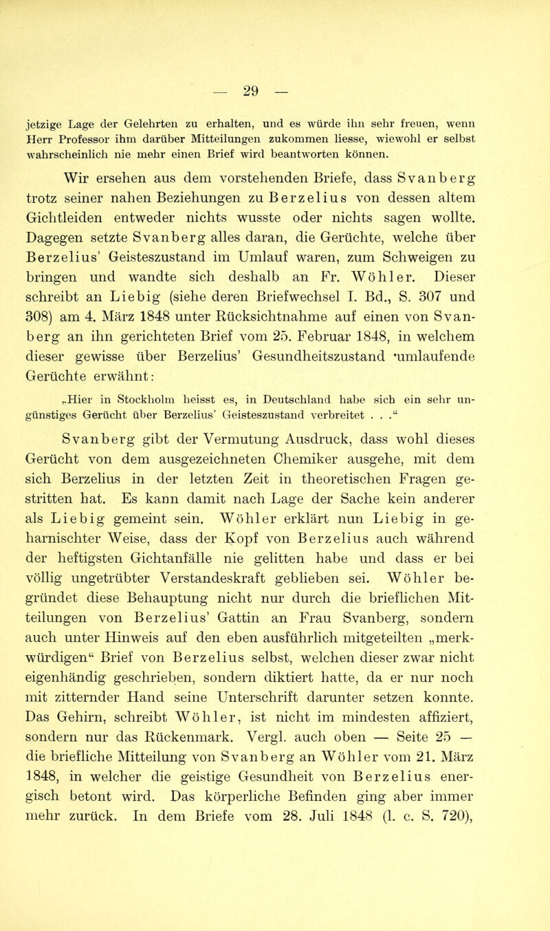 jetzige Lage der Gelehrten zu erhalten, und es würde ihn sehr freuen, wenn Herr Professor ihm darüber Mitteilungen zukommen liesse, wiewohl er selbst wahrscheinlich nie mehr einen Brief wird beantworten können. Wir ersehen aus dem vorstehenden Briefe, dass Svanberg trotz seiner nahen Beziehungen zu Berzelius von dessen altem Gichtleiden entweder nichts wusste oder nichts sagen wollte. Dagegen setzte Svanberg alles daran, die Gerüchte, welche über Berzelius’ Geisteszustand im Umlauf waren, zum Schweigen zu bringen und wandte sich deshalb an Fr. Wühler. Dieser schreibt an Liebig (siehe deren Briefwechsel I. Bd., S. 307 und 308) am 4. März 1848 unter Rücksichtnahme auf einen von Svan- berg an ihn gerichteten Brief vom 25. Februar 1848, in welchem dieser gewisse über Berzelius’ Gesundheitszustand »umlaufende Gerüchte erwähnt: ,.Hier in Stockholm heisst es, in Deutschland habe sich ein sehr un- günstiges Gerücht über Berzelius’ Geisteszustand verbreitet . . .“ Svanberg gibt der Vermutung Ausdruck, dass wohl dieses Gerücht von dem ausgezeichneten Chemiker ausgehe, mit dem sich Berzelius in der letzten Zeit in theoretischen Fragen ge- stritten hat. Es kann damit nach Lage der Sache kein anderer als Liebig gemeint sein. Wühler erklärt nun Liebig in ge- harnischter Weise, dass der Uopf von Berzelius auch während der heftigsten Gichtanfälle nie gelitten habe und dass er bei vüllig ungetrübter Verstandeskraft geblieben sei. Wühler be- gründet diese Behauptung nicht nur durch die brieflichen Mit- teilungen von Berzelius’ Gattin an Frau Svanberg, sondern auch unter Hinweis auf den eben ausführlich mitgeteilten „merk- würdigen“ Brief von Berzelius selbst, welchen dieser zwar nicht eigenhändig geschrieben, sondern diktiert hatte, da er nur noch mit zitternder Hand seine Unterschrift darunter setzen konnte. Das Gehirn, schreibt Wühler, ist nicht im mindesten affiziert, sondern nur das Rückenmark. Vergl. auch oben — Seite 25 — die briefliche Mitteilung von Svanberg an Wühler vom 21. März 1848, in welcher die geistige Gesundheit von Berzelius ener- gisch betont wird. Das kürperliche Befinden ging aber immer mehr zurück. In dem Briefe vom 28. Juli 1848 (1. c. S. 720),