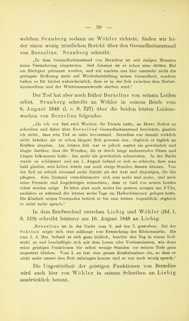 welchen Svanberg sodann an Wühler richtete, finden wir lei- der einen wenig tröstlichen Bericht über den Gesundheitszustand von Berzelius. Svanberg schreibt: „In dem Gesundheitszustand von Berzelius ist seit einigen Monaten keine Veränderung eingetreten. Seit Johanni ist er schon zum dritten Mal am Rückgrat gebrannt worden, und wir machen uns hier nunmehr nicht die geringste Hoffnung mehr auf Wiederherstellung seiner Gesundheit, sondern halten es für höchst wahrscheinlich, dass er in der Zeit zwischen dem Herbst- äquinoctium und der Wintersonnenwende sterben wird.“ Der Tod hat aber noch früher Berzelius von seinem Leiden erlöst. Svanberg schreibt an Wühler in seinem Briefe vom 8. August 1848 (1. c. S. 727) über die beiden letzten Leidens- wochen von Berzelius folgendes: „Als ich vor fast zwei Wochen die Freude hatte, an Herrn Hofrat zu schreiben und dabei über Berzelius’ Gesundheitszustand berichtete, glaubte ich nicht, dass sein Tod so nahe bevorstand. Berzelius wTar damals wirklich nicht kränker als er schon längere Zeit gewesen war, obgleich er täglich an Kräften abnahm. Am letzten Juli war er jedoch matter als gewöhnlich und klagte darüber, dass die Wunden, die er durch lange andauerndes Sitzen und Liegen bekommen hatte, ihn mehr als gewöhnlich schmerzten. In der Nacht wurde es schlimmer und am 1. August befand er sich so schlecht, dass man bald glaubte, sein Leben würde nur noch einige Stunden dauern können. Von der Zeit an erhielt niemand mehr Zutritt als der Arzt und diejenigen, die ihn pflegten. Sein Zustand verschlimmerte sich nun mehr und mehr, und auch seine Freunde und Angehörigen wünschten, dass er bald von seinen Leiden erlöst werden möge. Er lebte aber noch weiter bis gestern morgen um 2 Uhr, nachdem er während der letzten sechs Tage im Halbschlummer gelegen hatte. Die Klarheit seines Verstandes behielt er bis zum letzten Augenblick, obgleich er nicht mehr sprach,“ In dem Briefwechsel zwischen Liebig und Wühler (Bd. I, S. 319) schreibt letzterer am 16. August 1848 an Liebig: „Berzelius ist in der Nacht vom 6. auf den 7. gestorben. Bei der Sektion zeigte sich eine zolllange rote Erweichung des Rückenmarks. Bis zum 1. d. Mts. befand er sich ganz leidlich, brachte den Tag in einem Roll- stuhl zu und beschäftigte sich mit dem Lesen oder Vorlesenlassen, wie denn seine geistigen Funktionen bis selbst wenige Stunden vor seinem Tode ganz ungestört blieben. Vom 1. an trat eine grosse Kraftabnahme ein, so dass er nicht mehr ausser dem Bett zubringen konnte und er nur noch wenig sprach.“ Die Ungestörtheit der geistigen Funktionen von Berzelius wird auch hier von Wühler in seinem Schreiben an Liebig ausdrücklich betont.
