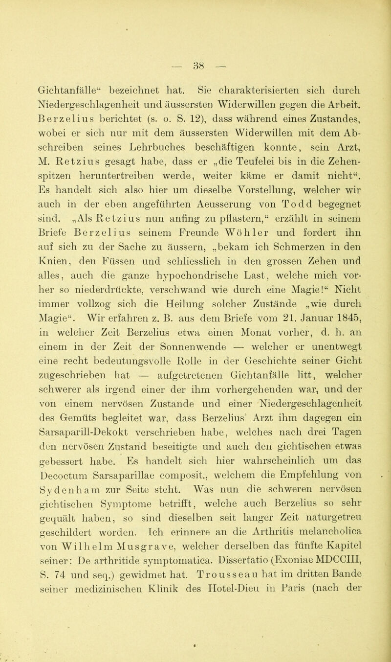 Gichtanfälle“ bezeichnet hat. Sie charakterisierten sich durch Niedergeschlagenheit und äussersten Widerwillen gegen die Arbeit. Berzelius berichtet (s. o. S. 12), dass während eines Zustandes, wobei er sich nur mit dem äussersten Widerwillen mit dem Ab- schreiben seines Lehrbuches beschäftigen konnte, sein Arzt, M. Retzius gesagt habe, dass er „die Teufelei bis in die Zehen- spitzen heruntertreiben werde, weiter käme er damit nicht“. Es handelt sich also hier um dieselbe Vorstellung, welcher wir auch in der eben angeführten Aeusserung von Todd begegnet sind. „Als Retzius nun anfing zu pflastern,“ erzählt in seinem Briefe Berzelius seinem Freunde Wöh 1 er und fordert ihn auf sich zu der Sache zu äussern, „bekam ich Schmerzen in den Knien, den Füssen und schliesslich in den grossen Zehen und alles, auch die ganze hypochondrische Last, welche mich vor- her so niederdrückte, verschwand wie durch eine Magie!“ Nicht immer vollzog sich die Heilung solcher Zustände „wie durch Magie“. Wir erfahren z. B. aus dem Briefe vom 21. Januar 1845, in welcher Zeit Berzelius etwa einen Monat vorher, d. h. an einem in der Zeit der Sonnenwende — welcher er unentwegt eine recht bedeutungsvolle Rolle in der Geschichte seiner Gicht zugeschrieben hat — aufgetretenen Gichtanfälle litt, welcher schwerer als irgend einer der ihm vorhergehenden war, und der von einem nervösen Zustande und einer Niedergeschlagenheit des Gemüts begleitet war, dass Berzelius’ Arzt ihm dagegen ein Sarsaparill-Dekokt verschrieben habe, welches nach drei Tagen den nervösen Zustand beseitigte und auch den gichtischen etwas gebessert habe. Es handelt sich hier wahrscheinlich um das Decoctum Sarsaparillae composit., welchem die Empfehlung von Sydenham zur Seite steht. Was nun die schweren nervösen gichtischen Symptome betrifft, welche auch Berzelius so sehr gequält haben, so sind dieselben seit langer Zeit naturgetreu geschildert worden. Ich erinnere an die Arthritis melancholica von Wilhelm Mus grave, welcher derselben das fünfte Kapitel seiner: De arthritide symptomatica. Dissertatio (Exoniae MDCCIII, S. 74 und seq.) gewidmet hat. Trousseau hat im dritten Bande seiner medizinischen Klinik des Hotel-Dieu in Paris (nach der