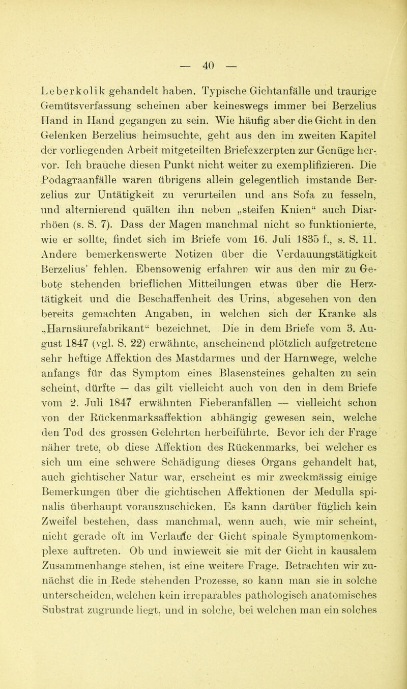 Leber ko lik gehandelt haben. Typische Gichtanfälle und traurige Gemütsverfassung scheinen aber keineswegs immer bei Berzelius Hand in Hand gegangen zu sein. Wie häufig aber die Gicht in den Gelenken Berzelius heimsuchte, geht aus den im zweiten Kapitel der vorliegenden Arbeit mitgeteilten Briefexzerpten zur Genüge her- vor. Ich brauche diesen Punkt nicht weiter zu exemplifizieren. Die Podagraanfälle waren übrigens allein gelegentlich imstande Ber- zelius zur Untätigkeit zu verurteilen und ans Sofa zu fesseln, und alternierend quälten ihn neben „steifen Knien“ auch Diar- rhöen (s. S. 7). Dass der Magen manchmal nicht so funktionierte, wie er sollte, findet sich im Briefe vom 16. Juli 1835 f., s. S. 11. Andere bemerkenswerte Notizen über die Verdauungstätigkeit Berzelius’ fehlen. Ebensowenig erfahren wir aus den mir zu Ge- bote stehenden brieflichen Mitteilungen etwas über die Herz- tätigkeit und die Beschaffenheit des Urins, abgesehen von den bereits gemachten Angaben, in welchen sich der Kranke als „Harnsäurefabrikant“ bezeichnet. Die in dem Briefe vom 3. Au- gust 1847 (vgl. S. 22) erwähnte, anscheinend plötzlich aufgetretene sehr heftige Affektion des Mastdarmes und der Harnwege, welche anfangs für das Symptom eines Blasensteines gehalten zu sein scheint, dürfte — das gilt vielleicht auch von den in dem Briefe vom 2. Juli 1847 erwähnten Fieberanfällen — vielleicht schon von der Rückenmarksaffektion abhängig gewesen sein, welche den Tod des grossen Gelehrten herbeiführte. Bevor ich der Frage näher trete, ob diese Affektion des Rückenmarks, bei welcher es sich um eine schwere Schädigung dieses Organs gehandelt hat, auch gichtischer Natur war, erscheint es mir zweckmässig einige Bemerkungen über die gichtischen Affektionen der Medulla spi- nalis überhaupt vorauszuschicken. Es kann darüber füglich kein Zweifel bestehen, dass manchmal, wenn auch, wie mir scheint, nicht gerade oft im Verlaufe der Gicht spinale Symptomenkom- plexe auf treten. Ob und inwieweit sie mit der Gicht in kausalem Zusammenhänge stehen, ist eine weitere Frage. Betrachten wir zu- nächst die in Rede stehenden Prozesse, so kann man sie in solche unterscheiden, welchen kein irreparables pathologisch anatomisches Substrat zugrunde liegt, und in solche, bei welchen man ein solches