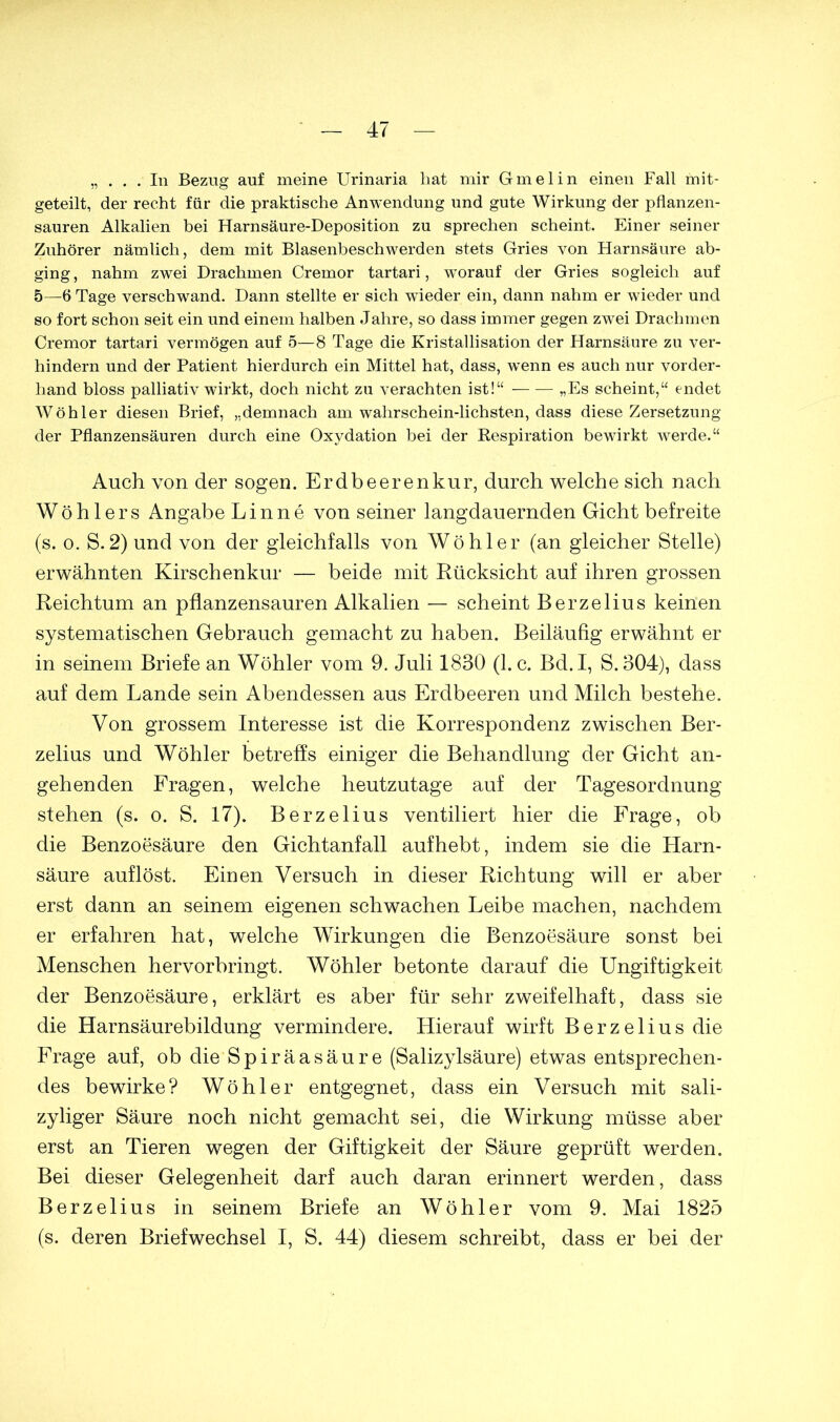 „ . . . In Bezug auf meine Urinaria hat mir Gmelin einen Fall mit- geteilt, der recht für die praktische Anwendung und gute Wirkung der pflanzen- sauren Alkalien bei Harnsäure-Deposition zu sprechen scheint. Einer seiner Zuhörer nämlich, dem mit Blasenbeschwerden stets Gries von Harnsäure ab- ging, nahm zwei Drachmen Cremor tartari, worauf der Gries sogleich auf 5—6 Tage verschwand. Dann stellte er sich wfleder ein, dann nahm er wieder und so fort schon seit ein und einem halben Jahre, so dass immer gegen zwei Drachmen Cremor tartari vermögen auf 5—8 Tage die Kristallisation der Harnsäure zu ver- hindern und der Patient hierdurch ein Mittel hat, dass, wenn es auch nur vorder- hand bloss palliativ wirkt, doch nicht zu verachten ist!“ „Es scheint,“ endet Wöhler diesen Brief, „demnach am wahrscheinlichsten, dass diese Zersetzung der Pflanzensäuren durch eine Oxydation bei der Respiration bewirkt werde.“ Auch von der sogen. Erdbeerenkur, durch welche sich nach W ö h 1 e r s Angabe L i n n e von seiner langdauernden Gicht befreite (s. o. S.2) und von der gleichfalls von Wöhler (an gleicher Stelle) erwähnten Kirschenkur — beide mit Rücksicht auf ihren grossen Reichtum an pflanzensauren Alkalien — scheint Berzelius keinen systematischen Gebrauch gemacht zu haben. Beiläufig erwähnt er in seinem Briefe an Wöhler vom 9. Juli 1830 (1. c. Bd. I, S.304), dass auf dem Lande sein Abendessen aus Erdbeeren und Milch bestehe. Von grossem Interesse ist die Korrespondenz zwischen Ber- zelius und Wöhler betreffs einiger die Behandlung der Gicht an- gehenden Fragen, welche heutzutage auf der Tagesordnung stehen (s. o. S. 17). Berzelius ventiliert hier die Frage, ob die Benzoesäure den Gichtanfall aufhebt, indem sie die Harn- säure auflöst. Einen Versuch in dieser Richtung will er aber erst dann an seinem eigenen schwachen Leibe machen, nachdem er erfahren hat, welche Wirkungen die Benzoesäure sonst bei Menschen hervorbringt. Wöhler betonte darauf die Ungiftigkeit der Benzoesäure, erklärt es aber für sehr zweifelhaft, dass sie die Harnsäurebildung vermindere. Hierauf wirft Berzelius die Frage auf, ob die Spiräasäure (Salizylsäure) etwas entsprechen- des bewirke? Wöhler entgegnet, dass ein Versuch mit sali- zyliger Säure noch nicht gemacht sei, die Wirkung müsse aber erst an Tieren wegen der Giftigkeit der Säure geprüft werden. Bei dieser Gelegenheit darf auch daran erinnert werden, dass Berzelius in seinem Briefe an Wöhler vom 9. Mai 1825 (s. deren Briefwechsel I, S. 44) diesem schreibt, dass er bei der