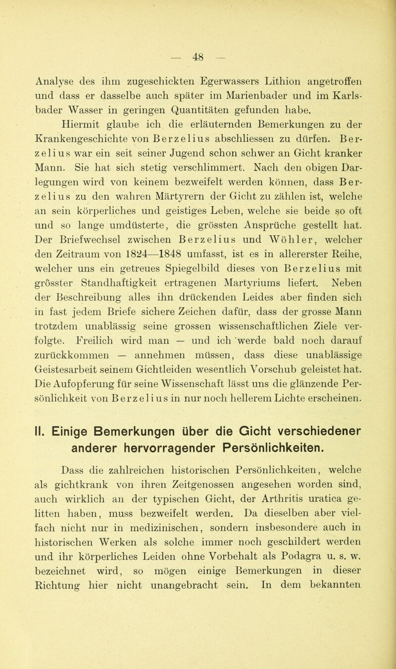 Analyse des ihm zugeschickten Egerwassers Lithion angetroffen und dass er dasselbe auch später im Marienbader und im Karls- bader Wasser in geringen Quantitäten gefunden habe. Hiermit glaube ich die erläuternden Bemerkungen zu der Krankengeschichte von Berzelius abschliessen zu dürfen. B e r- zelius war ein seit seiner Jugend schon schwer an Gicht kranker Mann. Sie hat sich stetig verschlimmert. Nach den obigen Dar- legungen wird von keinem bezweifelt werden können, dass Ber- zelius zu den wahren Märtyrern der Gicht zu zählen ist, welche an sein körperliches und geistiges Leben, welche sie beide so oft und so lange umdüsterte, die grössten Ansprüche gestellt hat. Der Briefwechsel zwischen Berzelius und Wühler, welcher den Zeitraum von 1824—1848 umfasst, ist es in allererster Reihe, welcher uns ein getreues Spiegelbild dieses von Berzelius mit grösster Standhaftigkeit ertragenen Martyriums liefert. Neben der Beschreibung alles ihn drückenden Leides aber finden sich in fast jedem Briefe sichere Zeichen dafür, dass der grosse Mann trotzdem unablässig seine grossen wissenschaftlichen Ziele ver- folgte. Freilich wird man — und ich werde bald noch darauf zurückkommen — annehmen müssen, dass diese unablässige Geistesarbeit seinem Gichtleiden wesentlich Vorschub geleistet hat. Die Aufopferung für seine Wissenschaft lässt uns die glänzende Per- sönlichkeit von B erz el i us in nur noch hellerem Lichte erscheinen. II. Einige Bemerkungen über die Gicht verschiedener anderer hervorragender Persönlichkeiten. Dass die zahlreichen historischen Persönlichkeiten, welche als gichtkrank von ihren Zeitgenossen angesehen worden sind, auch wirklich an der typischen Gicht, der Arthritis uratica ge- litten haben, muss bezweifelt werden. Da dieselben aber viel- fach nicht nur in medizinischen, sondern insbesondere auch in historischen Werken als solche immer noch geschildert werden und ihr körperliches Leiden ohne Vorbehalt als Podagra u. s. w. bezeichnet wird, so mögen einige Bemerkungen in dieser Richtung hier nicht unangebracht sein. In dem bekannten