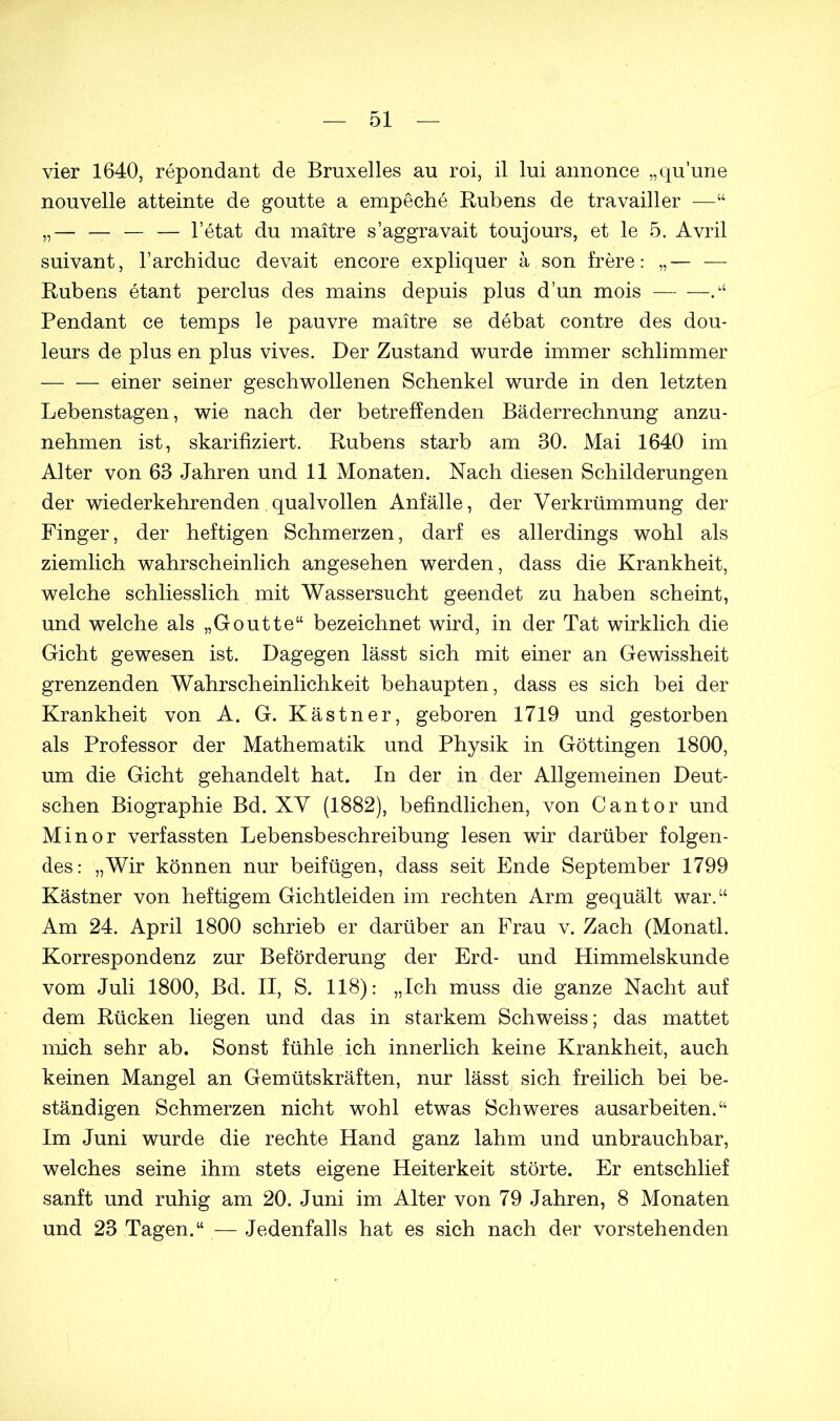 vier 1640, repondant de Bruxelles au roi, il lui annonce „qu’une nouvelle atteinte de goutte a empeche Rubens de travailler —“ „— — — — l’etat du maitre s’aggravait toujours, et le 5. Avril suivant, l’archiduc devait encore expliquer a son frere: „— — Rubens etant perclus des mains depuis plus dun mois — — .“ Pendant ce temps le pauvre maitre se debat contre des dou- leurs de plus en plus vives. Der Zustand wurde immer schlimmer einer seiner geschwollenen Schenkel wurde in den letzten Lebenstagen, wie nach der betreffenden Bäderrechnung anzu- nehmen ist, skarifiziert. Rubens starb am 30. Mai 1640 im Alter von 63 Jahren und 11 Monaten. Nach diesen Schilderungen der wiederkehrenden qualvollen Anfälle, der Verkrümmung der Finger, der heftigen Schmerzen, darf es allerdings wohl als ziemlich wahrscheinlich angesehen werden, dass die Krankheit, welche schliesslich mit Wassersucht geendet zu haben scheint, und welche als „Goutte“ bezeichnet wird, in der Tat wirklich die Gicht gewesen ist. Dagegen lässt sich mit einer an Gewissheit grenzenden Wahrscheinlichkeit behaupten, dass es sich bei der Krankheit von A. G. Kästner, geboren 1719 und gestorben als Professor der Mathematik und Physik in Göttingen 1800, um die Gicht gehandelt hat. In der in der Allgemeinen Deut- schen Biographie Bd. XV (1882), befindlichen, von Cantor und Minor verfassten Lebensbeschreibung lesen wir darüber folgen- des: „Wir können nur beifügen, dass seit Ende September 1799 Kästner von heftigem Gichtleiden im rechten Arm gequält war.“ Am 24. April 1800 schrieb er darüber an Frau v. Zach (Monatl. Korrespondenz zur Beförderung der Erd- und Himmelskunde vom Juli 1800, Bd. II, S. 118): „Ich muss die ganze Nacht auf dem Rücken liegen und das in starkem Schweiss; das mattet mich sehr ab. Sonst fühle ich innerlich keine Krankheit, auch keinen Mangel an Gemütskräften, nur lässt sich freilich bei be- ständigen Schmerzen nicht wohl etwas Schweres ausarbeiten.“ Im Juni wurde die rechte Hand ganz lahm und unbrauchbar, welches seine ihm stets eigene Heiterkeit störte. Er entschlief sanft und ruhig am 20. Juni im Alter von 79 Jahren, 8 Monaten und 23 Tagen.“ — Jedenfalls hat es sich nach der vorstehenden