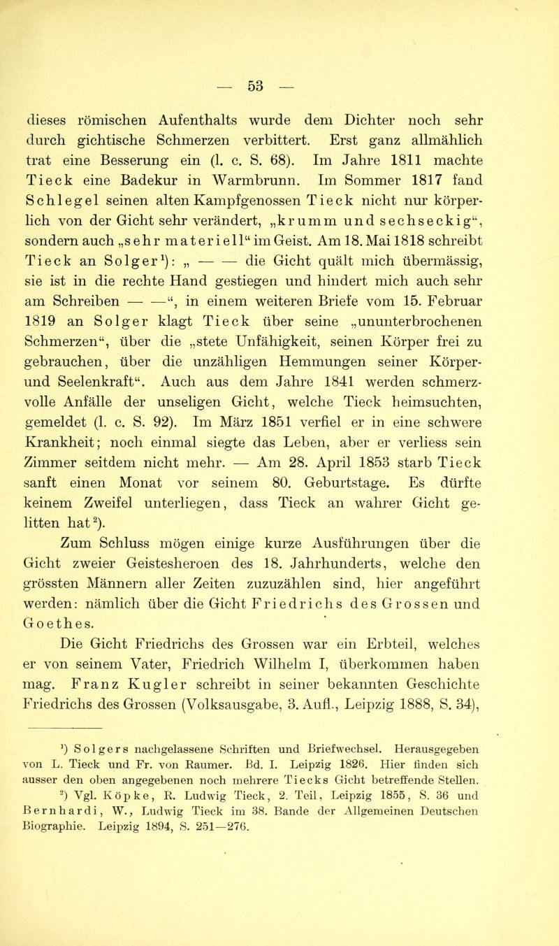 dieses römischen Aufenthalts wurde dem Dichter noch sehr durch gichtische Schmerzen verbittert. Erst ganz allmählich trat eine Besserung ein (1. c. S. 68). Im Jahre 1811 machte Tieck eine Badekur in Warmbrunn. Im Sommer 1817 fand Schlegel seinen alten Kampfgenossen Tieck nicht nur körper- lich von der Gicht sehr verändert, „krumm und sechseckig“, sondern auch „sehr materiell“ im Geist. Am 18. Mai 1818 schreibt Tieck an Solger1): „ die Gicht quält mich übermässig, sie ist in die rechte Hand gestiegen und hindert mich auch sehr am Schreiben in einem weiteren Briefe vom 15. Februar 1819 an Solger klagt Tieck über seine „ununterbrochenen Schmerzen“, über die „stete Unfähigkeit, seinen Körper frei zu gebrauchen, über die unzähligen Hemmungen seiner Körper- und Seelenkraft“. Auch aus dem Jahre 1841 werden schmerz- volle Anfälle der unseligen Gicht, welche Tieck heimsuchten, gemeldet (1. c. S. 92). Im März 1851 verfiel er in eine schwere Krankheit; noch einmal siegte das Leben, aber er verliess sein Zimmer seitdem nicht mehr. — Am 28. April 1853 starb Tieck sanft einen Monat vor seinem 80. Geburtstage. Es dürfte keinem Zweifel unterliegen, dass Tieck an wahrer Gicht ge- litten hat2). Zum Schluss mögen einige kurze Ausführungen über die Gicht zweier Geistesheroen des 18. Jahrhunderts, welche den grössten Männern aller Zeiten zuzuzählen sind, hier angeführt werden: nämlich über die Gicht Friedrichs des Grossen und Goethes. Die Gicht Friedrichs des Grossen war ein Erbteil, welches er von seinem Vater, Friedrich Wilhelm I, überkommen haben mag. Franz Kugler schreibt in seiner bekannten Geschichte Friedrichs des Grossen (Volksausgabe, 3. Aufl., Leipzig 1888, S. 34), 0 S o 1 g e r s nachgelassene Schriften und Briefwechsel. Herausgegeben von L. Tieck und Fr. von Raumer. Bd. I. Leipzig 1826. Hier finden sich ausser den oben angegebenen noch mehrere Tiecks Gicht betreffende Stellen. 2) Vgl. Köpke, R. Ludwig Tieck, 2. Teil, Leipzig 1855, S. 36 und Bernhardi, W., Ludwig Tieck im 38. Bande der Allgemeinen Deutschen Biographie. Leipzig 1894, S. 251—276.