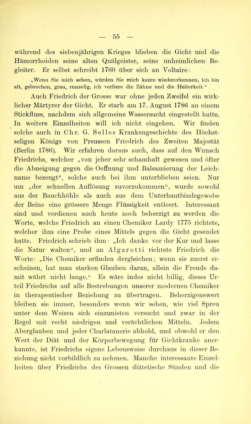 während des siebenjährigen Krieges blieben die Gicht und die Hämorrhoiden seine alten Quälgeister, seine unheimlichen Be- gleiter. Er selbst schreibt 1760 über sich an Voltaire: „Wenn Sie mich sehen, würden Sie mich kaum wiedererkennen, ich bin alt, gebrochen, grau, runzelig, ich verliere die Zähne und die Heiterkeit.“ Auch Friedrich der Grosse war ohne jeden Zweifel ein wirk- licher Märtyrer der Gicht. Er starb am 17. August 1786 an einem Stickfluss, nachdem sich allgemeine Wassersucht eingestellt hatte. In weitere Einzelheiten will ich nicht eingehen. Wir finden * solche auch in Chr. G. Seiles Krankengeschichte des Höchst- seligen Königs von Preussen Friedrich des Zweiten Majestät (Berlin 1786). Wir erfahren daraus auch, dass auf den Wunsch Friedrichs, welcher „von jeher sehr schamhaft gewesen und öfter die Abneigung gegen die Oeffnung und Balsamierung der Leich- name bezeugt“, solche auch bei ihm unterblieben seien. Nur um „der schnellen Auflösung zuvorzukommen“, wurde sowohl aus der Bauchhöhle als auch aus dem Unterhautbindegewebe der Beine eine grössere Menge Flüssigkeit entleert. Interessant sind und verdienen auch heute noch beherzigt zu werden die Worte, welche Friedrich an einen Chemiker Lardy 1775 richtete, welcher ihm eine Probe eines Mittels gegen die Gicht gesendet hatte. Friedrich schrieb ihm: „Ich danke vor der Kur und lasse die Natur walten“, und an Algarotti richtete Friedrich die Worte: „Die Chemiker erfinden dergleichen; wenn sie zuerst er- scheinen, hat man starken Glauben daran, allein die Freude da- mit währt nicht lange.“ Es wäre indes nicht billig, dieses Ur- teil Friedrichs auf alle Bestrebungen unserer modernen Chemiker in therapeutischer Beziehung zu übertragen. Beherzigenswert bleiben sie immer, besonders wenn wir sehen, wie viel Spreu unter dem Weizen sich einzunisten versucht und zwar in der Regel mit recht niedrigen und verächtlichen Mitteln. Jedem Aberglauben und jeder Charlatanerie abhold, und obwohl er den Wert der Diät und der Körperbewegung für Gichtkranke aner- kannte, ist Friedrichs eigene Lebensweise durchaus in dieser Be- ziehung nicht vorbildlich zu nehmen. Manche interessante Einzel- heiten über Friedrichs des Grossen diätetische Sünden und die