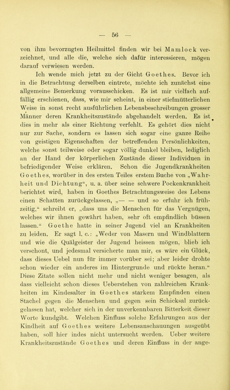 von ihm bevorzugten Heilmittel finden wir bei Mamlock ver- zeichnet, und alle die, welche sich dafür interessieren, mögen darauf verwiesen werden. Ich wende mich jetzt zu der Gicht Goethes. Bevor ich in die Betrachtung derselben eintrete, möchte ich zunächst eine allgemeine Bemerkung vorausschicken. Es ist mir vielfach auf- fällig erschienen, dass, wie mir scheint, in einer stiefmütterlichen Weise in sonst recht ausführlichen Lebensbeschreibungen grosser Männer deren Krankheitszustände abgehandelt werden. Es ist dies in mehr als einer Richtung verfehlt. Es gehört dies nicht nur zur Sache, sondern es lassen sich sogar eine ganze Reihe von geistigen Eigenschaften der betreffenden Persönlichkeiten, welche sonst teilweise oder sogar völlig dunkel bleiben, lediglich an der Hand der körperlichen Zustände dieser Individuen in befriedigender Weise erklären. Schon die Jugendkrankheiten Goethes, worüber in des ersten Teiles erstem Buche von „Wahr- heit und Dichtung“, u. a. über seine schwere Pockenkrankheit berichtet wird, haben in Goethes Betrachtungsweise des Lebens einen Schatten zurückgelassen, — und so erfuhr ich früh- zeitig,“ schreibt er, „dass uns die Menschen für das Vergnügen, welches wir ihnen gewährt haben, sehr oft empfindlich büssen lassen.“ Goethe hatte in seiner Jugend viel an Krankheiten zu leiden. Er sagt 1. c.: „Weder von Masern und Windblattern und wie die Quälgeister der Jugend heissen mögen, blieb ich verschont, und jedesmal versicherte man mir, es wäre ein Glück, dass dieses Uebel nun für immer vorüber sei; aber leider drohte schon wieder ein anderes im Hintergründe und rückte heran.“ Diese Zitate sollen nicht mehr und nicht weniger besagen, als dass vielleicht schon dieses Ueberstehen von zahlreichen Krank- heiten im Kindesalter in Goethes starkem Empfinden einen Stachel gegen die Menschen und gegen sein Schicksal zurück- gelassen hat, welcher sich in der unverkennbaren Bitterkeit dieser Worte kundgibt. Welchen Einfluss solche Erfahrungen aus der Kindheit auf Goethes weitere Lebensanschauungen ausgeübt haben, soll hier indes nicht untersucht werden. Ueber weitere Krankheitszustände Goethes und deren Einfluss in der ange-