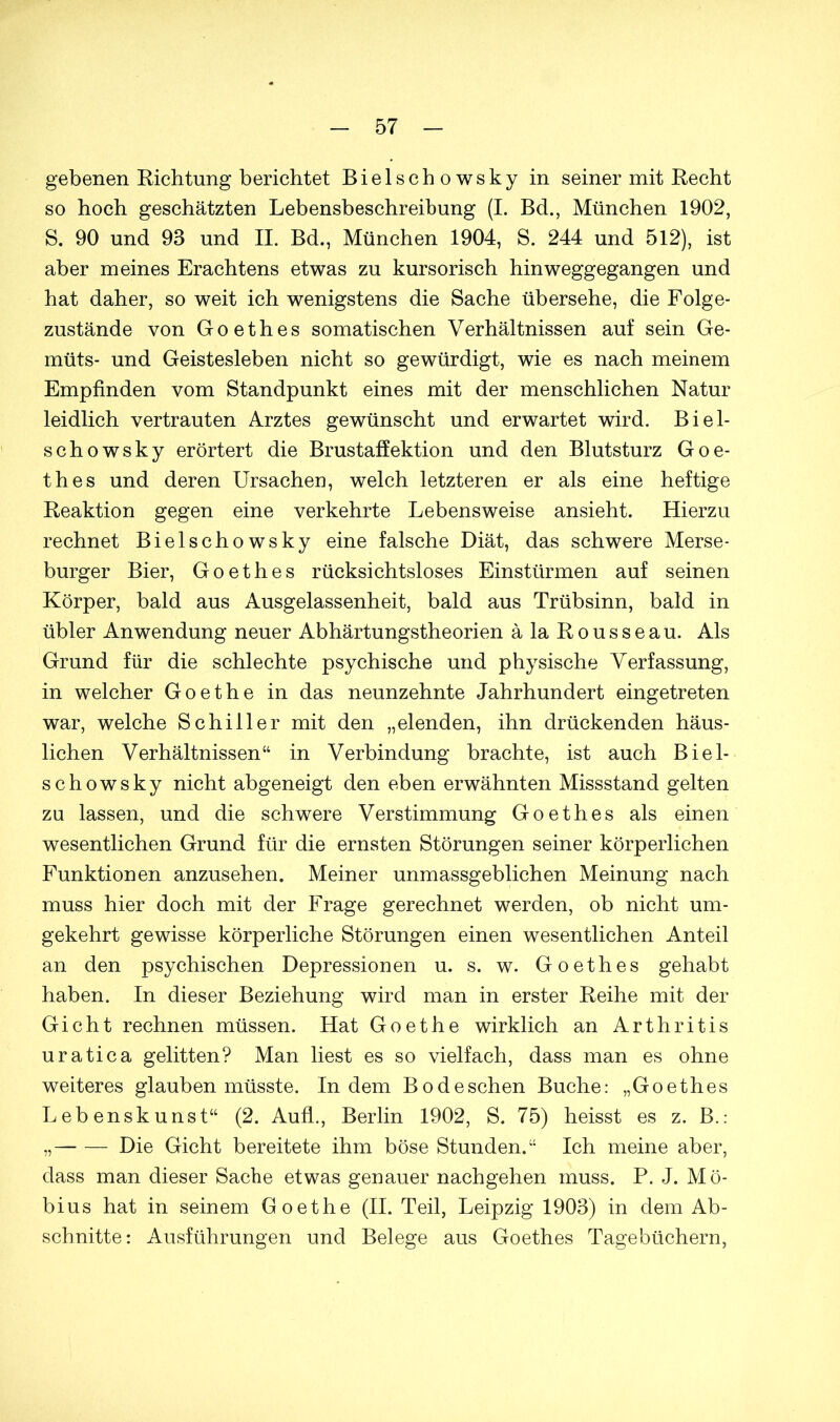 gebenen Richtung berichtet Bielschowsky in seiner mit Recht so hoch geschätzten Lebensbeschreibung (I. Bd., München 1902, S. 90 und 93 und II. Bd., München 1904, S. 244 und 512), ist aber meines Erachtens etwas zu kursorisch hinweggegangen und hat daher, so weit ich wenigstens die Sache übersehe, die Folge- zustände von Goethes somatischen Verhältnissen auf sein Ge- müts- und Geistesleben nicht so gewürdigt, wie es nach meinem Empfinden vom Standpunkt eines mit der menschlichen Natur leidlich vertrauten Arztes gewünscht und erwartet wird. Biel- schowsky erörtert die Brustaffektion und den Blutsturz Goe- thes und deren Ursachen, welch letzteren er als eine heftige Reaktion gegen eine verkehrte Lebensweise ansieht. Hierzu rechnet Bielschowsky eine falsche Diät, das schwere Merse- burger Bier, Goethes rücksichtsloses Einstürmen auf seinen Körper, bald aus Ausgelassenheit, bald aus Trübsinn, bald in übler Anwendung neuer Abhärtungstheorien äla Rousseau. Als Grund für die schlechte psychische und physische Verfassung, in welcher Goethe in das neunzehnte Jahrhundert eingetreten war, welche Schiller mit den „elenden, ihn drückenden häus- lichen Verhältnissen“ in Verbindung brachte, ist auch Biel- schowsky nicht abgeneigt den eben erwähnten Missstand gelten zu lassen, und die schwere Verstimmung Goethes als einen wesentlichen Grund für die ernsten Störungen seiner körperlichen Funktionen anzusehen. Meiner unmassgeblichen Meinung nach muss hier doch mit der Frage gerechnet werden, ob nicht um- gekehrt gewisse körperliche Störungen einen wesentlichen Anteil an den psychischen Depressionen u. s. w. Goethes gehabt haben. In dieser Beziehung wird man in erster Reihe mit der Gicht rechnen müssen. Hat Goethe wirklich an Arthritis uratica gelitten? Man liest es so vielfach, dass man es ohne weiteres glauben müsste. Indem Bodeschen Buche: „Goethes Lebenskunst“ (2. Aufl., Berlin 1902, S. 75) heisst es z. B.: „ Die Gicht bereitete ihm böse Stunden.“ Ich meine aber, dass man dieser Sache etwas genauer nachgehen muss. P. J. Mö- bius hat in seinem Goethe (II. Teil, Leipzig 1903) in dem Ab- schnitte: Ausführungen und Belege aus Goethes Tagebüchern,