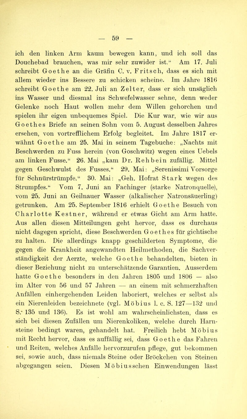 ich den linken Arm kaum bewegen kann, und ich soll das Douchebad brauchen, was mir sehr zuwider ist.“ Am 17. Juli schreibt Goethe an die Gräfin C. v. Fritsch, dass es sich mit allem wieder ins Bessere zu schicken scheine. Im Jahre 1816 schreibt Goethe am 22. Juli an Zelter, dass er sich unsäglich ins Wasser und diesmal ins Schwefelwasser sehne, denn weder Gelenke noch Haut wollen mehr dem Willen gehorchen und spielen ihr eigen unbequemes Spiel. Die Kur war, wie wir aus Goethes Briefe an seinen Sohn vom 5. August desselben Jahres ersehen, von vortrefflichem Erfolg begleitet. Im Jahre 1817 er- wähnt Goethe am 25. Mai in seinem Tagebuche: „Nachts mit Beschwerden zu Fuss herein (von Goschwitz) wegen eines Uebels am linken Fusse.“ 26. Mai „kam Dr. Rehbein zufällig. Mittel gegen Geschwulst des Fusses.“ 29. Mai: „Serenissimi Vorsorge für Schnürstrümpfe.“ 30. Mai: „Geh. Hofrat Stark wegen des Strumpfes.“ Vom 7. Juni an Fachinger (starke Natron quelle), vom 25. Juni an Geilnauer Wasser (alkalischer Natronsäuerling) getrunken. Am 25. September 1816 erhielt Goethe Besuch von Charlotte Kestner, während er etwas Gicht am Arm hatte. Aus allen diesen Mitteilungen geht hervor, dass es durchaus nicht dagegen spricht, diese Beschwerden Goethes für gichtische zu halten. Die allerdings knapp geschilderten Symptome, die gegen die Krankheit angewandten Heilmethoden, die Sachver- ständigkeit der Aerzte, welche Goethe behandelten, bieten in dieser Beziehung nicht zu unterschätzende Garantien. Ausserdem hatte Goethe besonders in den Jahren 1805 und 1806 — also im Alter von 56 und 57 Jahren — an einem mit schmerzhaften Anfällen einhergehenden Leiden laboriert, welches er selbst als ein Nierenleiden bezeichnete (vgl. Möbius 1. c. S. 127—132 und S.* 135 und 136). Es ist wohl am wahrscheinlichsten, dass es sich bei diesen Zufällen um Nierenkoliken, welche durch Harn- steine bedingt waren, gehandelt hat. Freilich hebt Möbius mit Recht hervor, dass es auffällig sei, dass Goethe das Fahren und Reiten, welches Anfälle hervorzurufen pflege, gut bekommen sei, sowie auch, dass niemals Steine oder Bröckchen von Steinen abgegangen seien. Diesen Möbius sehen Einwendungen lässt