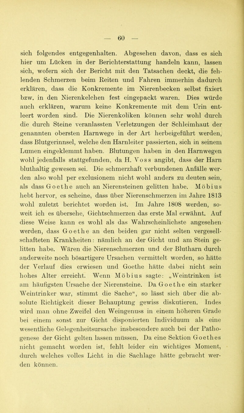 sich folgendes entgegenhalten. Abgesehen davon, dass es sich hier um Lücken in der Berichterstattung handeln kann, lassen sich, wofern sich der Bericht mit den Tatsachen deckt, die feh- lenden Schmerzen beim Reiten und Fahren immerhin dadurch erklären, dass die Konkremente im Nierenbecken selbst fixiert bzw. in den Nierenkelchen fest eingepackt waren. Dies würde auch erklären, warum keine Konkremente mit dem Urin ent- leert worden sind. Die Nierenkoliken können sehr wohl durch die durch Steine veranlassten Verletzungen der Schleimhaut der genannten obersten Harnwege in der Art herbeigeführt werden, dass Blutgerinnsel, welche den Harnleiter passierten, sich in seinem Lumen eingeklemmt haben. Blutungen haben in den Harnwegen wohl jedenfalls stattgefunden, da H. Voss angibt, dass der Harn bluthaltig gewesen sei. Die schmerzhaft verbundenen Anfälle wer- den also wohl per exclusionem nicht wohl anders zu deuten sein, als dass Goethe auch an Nierensteinen gelitten habe. Möbius hebt hervor, es scheine, dass über Nierenschmerzen im Jahre 1818 wohl zuletzt berichtet worden ist. Im Jahre 1808 werden, so- weit ich es übersehe, Gichtschmerzen das erste Mal erwähnt. Auf diese Weise kann es wohl als das Wahrscheinlichste angesehen werden, dass Goethe an den beiden gar nicht selten vergesell- schafteten Krankheiten: nämlich an der Gicht und am Stein ge- litten habe. Wären die Nierenschmerzen und der Blutharn durch anderweite noch bösartigere Ursachen vermittelt worden, so hätte der Verlauf dies erwiesen und Goethe hätte dabei nicht sein hohes Alter erreicht. Wenn Möbius sagte: „Weintrinken ist am häufigsten Ursache der Nierensteine. Da Goethe ein starker Weintrinker war, stimmt die Sache“, so lässt sich über die ab- solute Richtigkeit dieser Behauptung gewiss diskutieren. Indes wird man ohne Zweifel den Weingenuss in einem höheren Grade bei einem sonst zur Gicht disponierten Individuum als eine wesentliche Gelegenheitsursache insbesondere auch bei der Patho- genese der Gicht gelten lassen müssen. Da eine Sektion Goethes nicht gemacht worden ist, fehlt leider ein wichtiges Moment, durch welches volles Licht in die Sachlage hätte gebracht wer- den können.