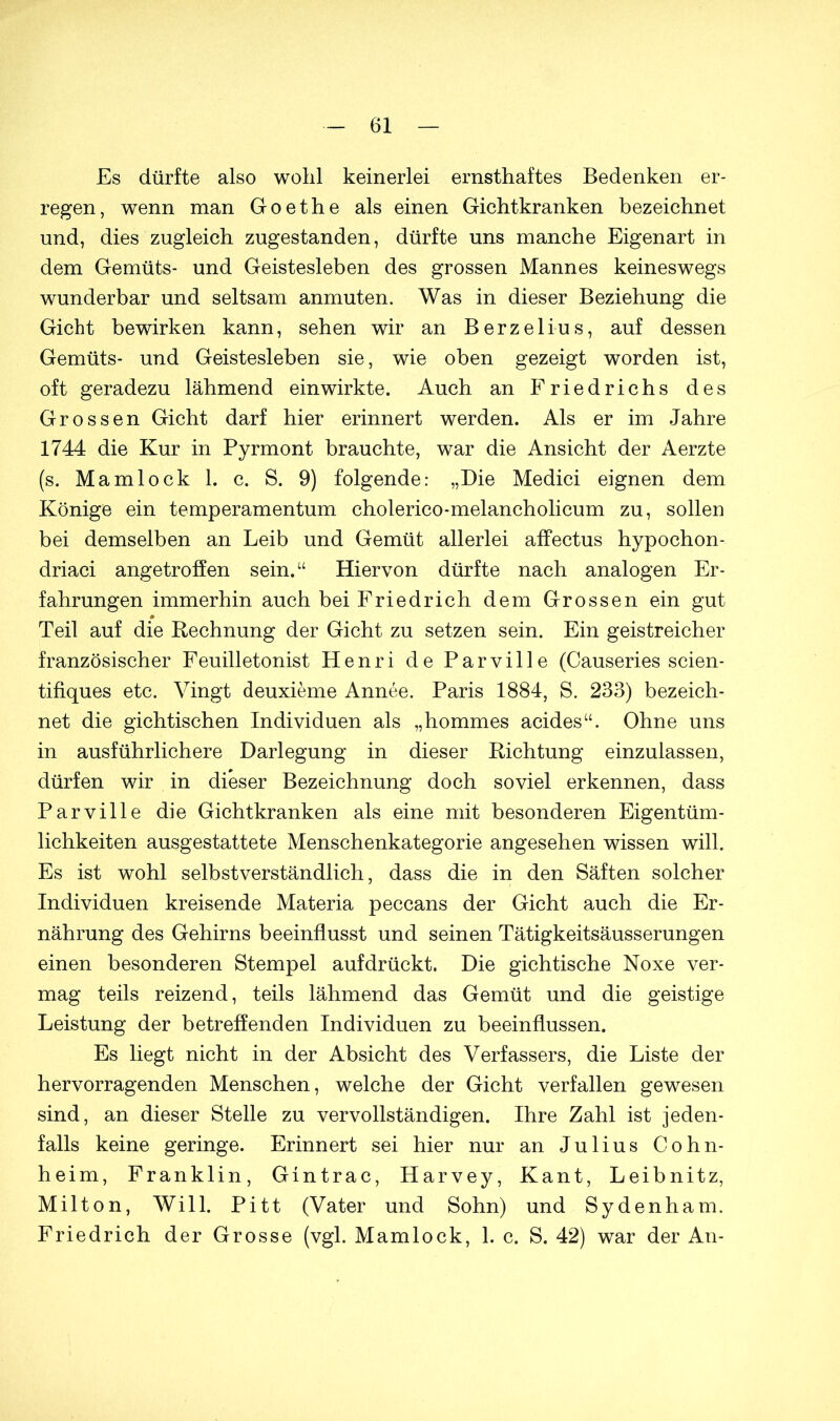 Es dürfte also wohl keinerlei ernsthaftes Bedenken er- regen, wenn man Goethe als einen Gichtkranken bezeichnet und, dies zugleich zugestanden, dürfte uns manche Eigenart in dem Gemüts- und Geistesleben des grossen Mannes keineswegs wunderbar und seltsam anmuten. Was in dieser Beziehung die Gicht bewirken kann, sehen wir an Berzelius, auf dessen Gemüts- und Geistesleben sie, wie oben gezeigt worden ist, oft geradezu lähmend ein wirkte. Auch an Friedrichs des Grossen Gicht darf hier erinnert werden. Als er im Jahre 1744 die Kur in Pyrmont brauchte, war die Ansicht der Aerzte (s. Mamlock 1. c. S. 9) folgende: „Die Medici eignen dem Könige ein temperamentum cholerico-melancholicum zu, sollen bei demselben an Leib und Gemüt allerlei affectus hypochon- driaci angetroffen sein.“ Hiervon dürfte nach analogen Er- fahrungen immerhin auch bei Friedrich dem Grossen ein gut Teil auf die Rechnung der Gicht zu setzen sein. Ein geistreicher französischer Feuilletonist Henri de Parville (Causeries scien- tifiques etc. Vingt deuxieme Annee. Paris 1884, S. 233) bezeich- net die gichtischen Individuen als „hommes acides“. Ohne uns in ausführlichere Darlegung in dieser Richtung einzulassen, dürfen wir in dieser Bezeichnung doch soviel erkennen, dass Parville die Gichtkranken als eine mit besonderen Eigentüm- lichkeiten ausgestattete Menschenkategorie angesehen wissen will. Es ist wohl selbstverständlich, dass die in den Säften solcher Individuen kreisende Materia peccans der Gicht auch die Er- nährung des Gehirns beeinflusst und seinen Tätigkeitsäusserungen einen besonderen Stempel aufdrückt. Die gichtische Noxe ver- mag teils reizend, teils lähmend das Gemüt und die geistige Leistung der betreffenden Individuen zu beeinflussen. Es liegt nicht in der Absicht des Verfassers, die Liste der hervorragenden Menschen, welche der Gicht verfallen gewesen sind, an dieser Stelle zu vervollständigen. Ihre Zahl ist jeden- falls keine geringe. Erinnert sei hier nur an Julius Cohn- heim, Franklin, Gintrac, Harvey, Kant, Leibnitz, Milton, Will. Pitt (Vater und Sohn) und Sydenham. Friedrich der Grosse (vgl. Mamlock, 1. c. S. 42) war der An-