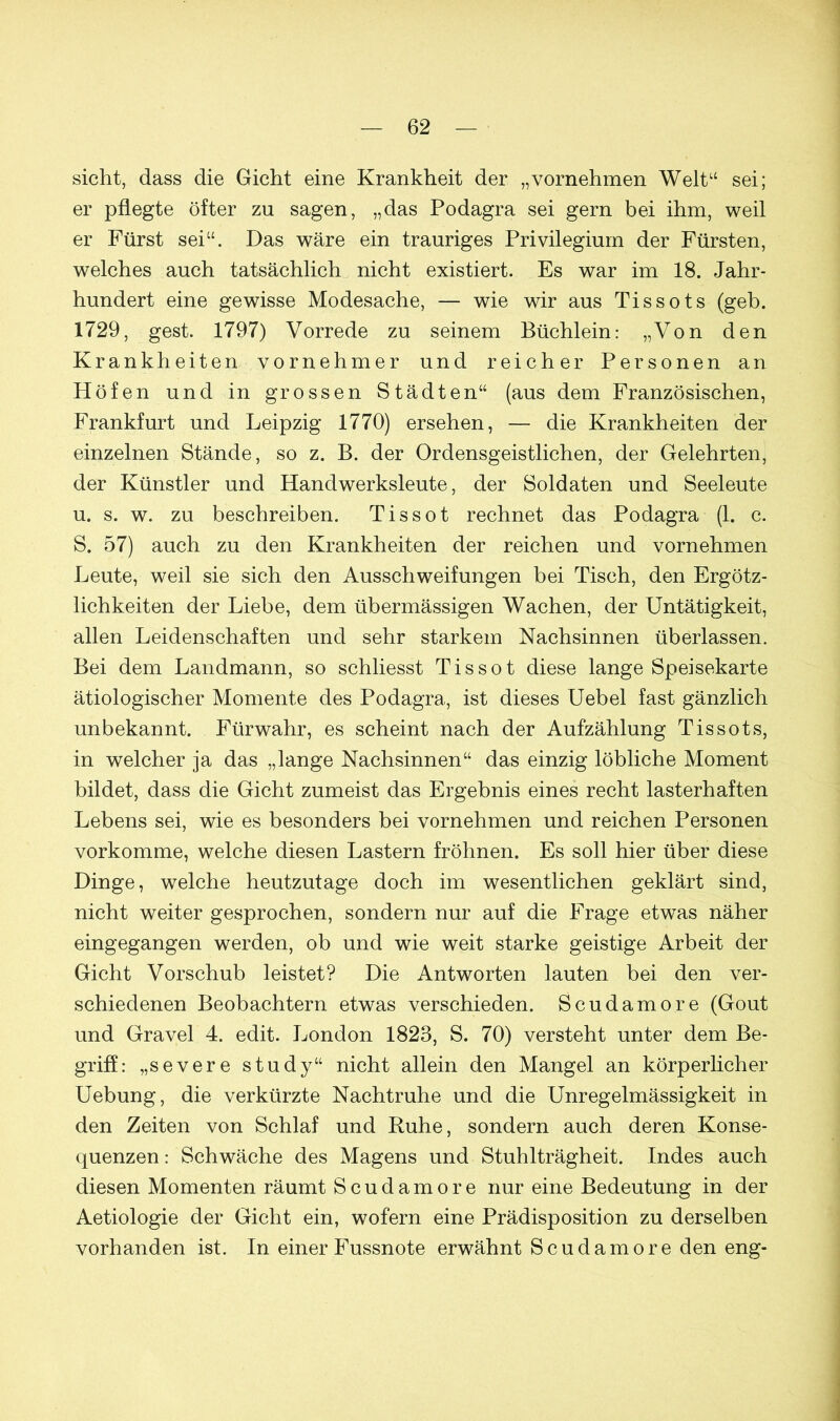 sicht, dass die Gicht eine Krankheit der „vornehmen Welt“ sei; er pflegte öfter zu sagen, „das Podagra sei gern bei ihm, weil er Fürst sei“. Das wäre ein trauriges Privilegium der Fürsten, welches auch tatsächlich nicht existiert. Es war im 18. Jahr- hundert eine gewisse Modesache, — wie wir aus Tissots (geh. 1729, gest. 1797) Vorrede zu seinem Büchlein: „Von den Krankheiten vornehmer und reicher Personen an Höfen und in grossen Städten“ (aus dem Französischen, Frankfurt und Leipzig 1770) ersehen, — die Krankheiten der einzelnen Stände, so z. B. der Ordensgeistlichen, der Gelehrten, der Künstler und Handwerksleute, der Soldaten und Seeleute u. s. w. zu beschreiben. Tissot rechnet das Podagra (1. c. S. 57) auch zu den Krankheiten der reichen und vornehmen Leute, weil sie sich den Ausschweifungen bei Tisch, den Ergötz- lichkeiten der Liebe, dem übermässigen Wachen, der Untätigkeit, allen Leidenschaften und sehr starkem Nachsinnen überlassen. Bei dem Landmann, so schliesst Tissot diese lange Speisekarte ätiologischer Momente des Podagra, ist dieses Uebel fast gänzlich unbekannt. Fürwahr, es scheint nach der Aufzählung Tissots, in welcher ja das „lange Nachsinnen“ das einzig löbliche Moment bildet, dass die Gicht zumeist das Ergebnis eines recht lasterhaften Lebens sei, wie es besonders bei vornehmen und reichen Personen vorkomme, welche diesen Lastern fröhnen. Es soll hier über diese Dinge, welche heutzutage doch im wesentlichen geklärt sind, nicht weiter gesprochen, sondern nur auf die Frage etwas näher eingegangen werden, ob und wie weit starke geistige Arbeit der Gicht Vorschub leistet? Die Antworten lauten bei den ver- schiedenen Beobachtern etwas verschieden. Scudamore (Gout und Gravel 4. edit. London 1823, S. 70) versteht unter dem Be- griff: „severe study“ nicht allein den Mangel an körperlicher Uebung, die verkürzte Nachtruhe und die Unregelmässigkeit in den Zeiten von Schlaf und Ruhe, sondern auch deren Konse- quenzen : Schwäche des Magens und Stuhlträgheit. Indes auch diesen Momenten räumt Scudamore nur eine Bedeutung in der Aetiologie der Gicht ein, wofern eine Prädisposition zu derselben vorhanden ist. In einer Fussnote erwähnt Scudamore den eng-