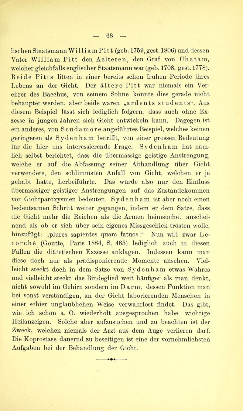 lischen Staatsmann WilliamPitt (geb. 1759,gest. 1806) und dessen Tater William Pitt den Aelteren, den Graf von Chatam, welcher gleichfalls englischer Staatsmann war (geb. 1708, gest. 1778). Beide Pitts litten in einer bereits schon frühen Periode ihres Lebens an der Gicht. Der ältere Pitt war niemals ein Ver- ehrer des Bacchus, von seinem Sohne konnte dies gerade nicht behauptet werden, aber beide waren „ardents students“. Aus diesem Beispiel lässt sich lediglich folgern, dass auch ohne Ex- zesse in jungen Jahren sich Gicht entwickeln kann. Dagegen ist ein anderes, von Scudamore angeführtes Beispiel, welches keinen geringeren als Sydenham betrifft, von einer grossen Bedeutung für die hier uns interessierende Frage. Sydenham hat näm- lich selbst berichtet, dass die übermässige geistige Anstrengung, welche er auf die Abfassung seiner Abhandlung über Gicht verwendete, den schlimmsten Anfall von Gicht, welchen er je gehabt hatte, herbeiführte. Das würde also nur den Einfluss übermässiger geistiger Anstrengungen auf das Zustandekommen von Gichtparoxysmen bedeuten. Sydenham ist aber noch einen bedeutsamen Schritt weiter gegangen, indem er dem Satze, dass die Gicht mehr die Keichen als die Armen heimsuche, anschei- nend als ob er sich über sein eigenes Missgeschick trösten wolle, hinzufügt: „plures sapientes quam fatuos!“ Nun will zwar Le- cor che (Goutte, Paris 1884, S. 485) lediglich auch in diesen Fällen die diätetischen Exzesse anklagen. Indessen kann man diese doch nur als prädisponierende Momente ansehen. Viel- leicht steckt doch in dem Satze von Sydenham etwas Wahres und vielleicht steckt das Bindeglied weit häufiger als man denkt, nicht sowohl im Gehirn sondern im Darm, dessen Funktion man bei sonst verständigen, an der Gicht laborierenden Menschen in einer schier unglaublichen Weise verwahrlost findet. Das gibt, wie ich schon a. O. wiederholt ausgesprochen habe, wichtige Heilanzeigen. Solche aber aufzusuchen und zu beachten ist der Zweck, welchen niemals der Arzt aus dem Auge verlieren darf. Die Koprostase dauernd zu beseitigen ist eine der vornehmlichsten Aufgaben bei der Behandlung der Gicht.