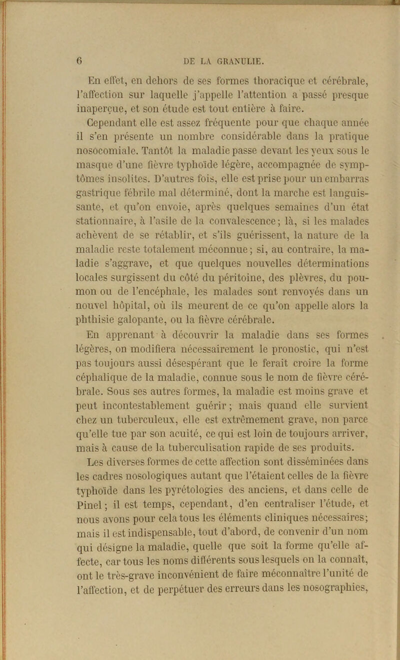 En effet, en dehors de ses formes thoracique et cérébrale, l’affection sur laquelle j’appelle l’attention a passé presque inaperçue, et son étude est tout entière à faire. Cependant elle est assez fréquente pour que chaque année il s’en présente un nombre considérable dans la pratique nosocomiale. Tantôt la maladie passe devant les yeux sous le masque d’une fièvre typhoïde légère, accompagnée de symp- tômes insolites. D’autres fois, elle est prise pour un embarras gastrique fébrile mal déterminé, dont la marche est languis- sante, et qu’on envoie, après quelques semaines d’un état stationnaire, à l’asile de la convalescence ; là, si les malades achèvent de se rétablir, et s’ils guérissent, la nature de la maladie reste totalement méconnue ; si, au contraire, la ma- ladie s’aggrave, et que quelques nouvelles déterminations locales surgissent du côté du péritoine, des plèvres, du pou- mon ou de l’encéphale, les malades sont renvoyés dans un nouvel hôpital, où ils meurent de ce qu’on appelle alors la phthisie galopante, ou la fièvre cérébrale. En apprenant à découvrir la maladie dans ses formes légères, on modifiera nécessairement le pronostic, qui n’est pas toujours aussi désespérant que le ferait croire la forme céphalique de la maladie, connue sous le nom de fièvre céré- brale. Sous ses autres formes, la maladie est moins grave et peut incontestablement guérir ; mais quand elle survient chez un tuberculeux, elle est extrêmement grave, non parce qu’elle tue par son acuité, ce qui est loin de toujours arriver, mais à cause de la tuberculisation rapide de ses produits. Les diverses formes de cette affection sont disséminées dans les cadres nosologiques autant que l’étaient celles de la fièvre typhoïde dans les pyrétologies des anciens, et dans celle de Pinel; il est temps, cependant, d’eii centraliser l’étude, et nous avons pour cela tous les éléments cliniques nécessaires; mais il est indispensable, tout d’abord, de convenir d’un nom qui désigne la maladie, quelle que soit la forme qu’elle af- fecte, car tous les noms différents sous lesquels on la connaît, ont le très-grave inconvénient de faire méconnaître l’unité de l’affection, et de perpétuer des erreurs dans les nosographies,
