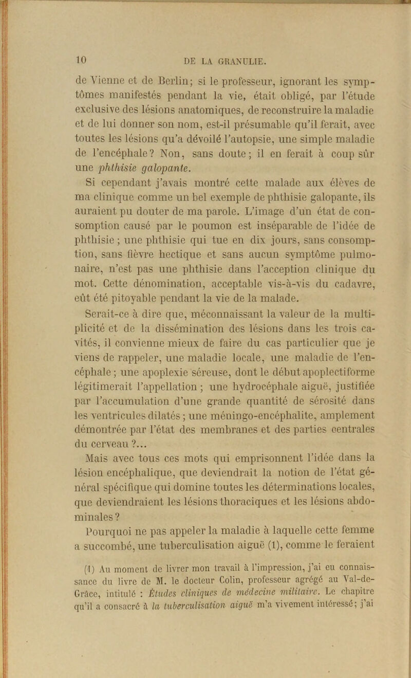 de Vienne et de Berlin; si le professeur, ignorant les symp- tômes manifestés pendant la vie, était obligé, par l’étude exclusive des lésions anatomiques, de reconstruire la maladie et de lui donner son nom, est-il présumable qu’il ferait, avec toutes les lésions qu’a dévoilé l’autopsie, une simple maladie de l’encéphale? Non, sans doute; il en ferait à coup sûr une phthisie galopante. Si cependant j’avais montré cette malade aux élèves de ma clinique comme un bel exemple de phthisie galopante, ils auraient pu douter de ma parole. L’image d’un état de con- somption causé par le poumon est inséparable de l’idée de phthisie ; une phthisie qui tue en dix jours, sans consomp- tion, sans fièvre hectique et sans aucun symptôme pulmo- naire, n’est pas une phthisie dans l’acception clinique du mot. Cette dénomination, acceptable vis-à-vis du cadavre, eût été pitoyable pendant la vie de la malade. Serait-ce à dire que, méconnaissant la valeur de la multi- plicité et de la dissémination des lésions dans les trois ca- vités, il convienne mieux de faire du cas particulier que je viens de rappeler, une maladie locale, une maladie de l’en- céphale ; une apoplexie séreuse, dont le début apoplectiforme légitimerait l’appellation ; une hydrocéphale aiguë, justifiée par l’accumulation d’une grande quantité de sérosité dans les ventricules dilatés ; une méningo-encéphalite, amplement démontrée par l’état des membranes et des parties centrales du cerveau ?... Mais avec tous ces mots qui emprisonnent l’idée dans la lésion encéphalique, que deviendrait la notion de l’état gé- néral spécifique qui domine toutes les déterminations locales, que deviendraient les lésions thoraciques et les lésions abdo- minales ? Pourquoi ne pas appeler la maladie à laquelle cette femme a succombé, une tuberculisation aiguë (1), comme le feraient (I) Au moment de livrer mon travail à l’impression, j’ai eu connais- sance du livre de M. le docteur Colin, professeur agrégé au Val-de- Grace, intitulé : Études cliniques de médecine militaire. Le chapitre qu’il a consacré à la tuberculisation aiguë m’a vivement intéressé; j’ai