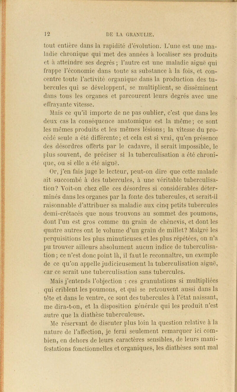 tout entière dans la rapidité d’évolution. L’une est une ma- ladie chronique qui met des années à localiser ses produits et à atteindre ses degrés ; l’autre est une maladie aiguë qui frappe l’économie dans toute sa substance à la fois, et con- centre toute l’activité organique dans la production des tu- bercules qui se développent, se multiplient, se disséminent dans tous les organes et parcourent leurs degrés avec une effrayante vitesse. Mais ce qu’il importe de ne pas oublier, c’est que dans les deux cas la conséquence anatomique est la même ; ce sont les mêmes produits et les mêmes lésions ; la vitesse du pro- cédé seule a été différente ; et cela est si vrai, qu’en présence des désordres offerts par le cadavre, il serait impossible, le plus souvent, de préciser si la tuberculisation a été chroni- que, ou si elle a été aiguë. Or, j’en fais juge le lecteur, peut-on dire que cette malade ait succombé à des tubercules, à une véritable tuberculisa- tion ? Voit-on chez elle ces désordres si considérables déter- minés dans les organes par la fonte des tubercules, et serait-il raisonnable d’attribuer sa maladie aux cinq petits tubercules demi-crétacés que nous trouvons au sommet des poumons, dont l’un est gros comme ün grain de ebènevis, et dont les quatre autres ont le volume d’un grain de millet? Malgré les perquisitions les plus minutieuses et les plus répétées, on n’a pu trouver ailleurs absolument aucun indice de tuberculisa- tion ; ce n’est donc point là, il faut le reconnaître, un exemple de ce qu’on appelle judicieusement la tuberculisation aiguë, car ce serait une tuberculisation sans tubercules. Mais j’entends l’objection : ces granulations si multipliées qui criblent les poumons, et qui se retrouvent aussi dans la tête et dans le ventre, ce sont des tubercules à l’état naissant, me dira-t-on, et la disposition générale qui les produit n’est autre que la diathèse tuberculeuse. Me réservant de discuter plus loin la question relative à la nature de l’affection, je ferai seulement remarquer ici com- bien, en dehors de leurs caractères sensibles, de leurs mani- festations fonctionnelles et organiques, les diathèses sont mal