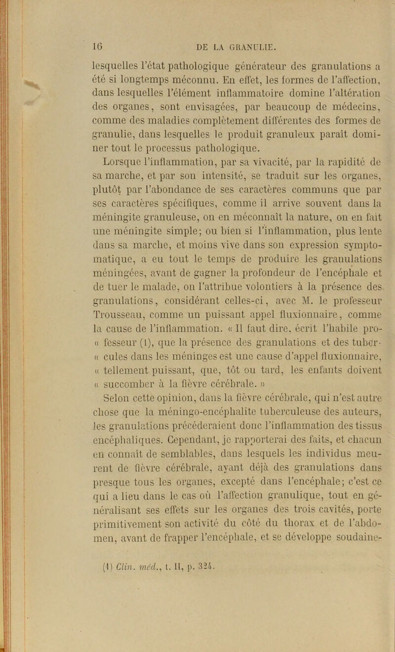 lesquelles l’état pathologique générateur des granulations a été si longtemps méconnu. En effet, les formes de l’affection, dans lesquelles l’élément inflammatoire domine l’altération des organes, sont envisagées, par beaucoup de médecins, comme des maladies complètement différentes des formes de granulie, dans lesquelles le produit granuleux paraît domi- ner tout le processus pathologique. Lorsque l’inflammation, par sa vivacité, par la rapidité de sa marche, et par son intensité, se traduit sur les organes, plutôt par l’abondance de ses caractères communs que par ses caractères spécifiques, comme il arrive souvent dans la méningite granuleuse, on en méconnaît la nature, on en fait une méningite simple; ou bien si l’inflammation, plus lente dans sa marche, et moins vive dans son expression sympto- matique, a eu tout le temps de produire les granulations méningées, avant de gagner la profondeur de l’encéphale et de tuer le malade, on l’attribue volontiers à la présence des. granulations, considérant celles-ci, avec M. le professeur Trousseau, comme un puissant appel fluxionnaire, comme la cause de l’inflammation. « Il faut dire, écrit l’habile pro- « fesseur (l), que la présence des granulations et des tubqr- « cules dans les méninges est une cause d’appel fluxionnaire, (( tellement puissant, que, tôt ou tard, les enfants doivent « succomber à la fièvre cérébrale. » Selon cette opinion, dans la fièvre cérébrale, qui n’est autre, chose que la méningo-encéphalite tuberculeuse des auteurs, les granulations précéderaient donc l’inflammation des tissus encéphaliques. Cependant, je rapporterai des faits, et chacun en connaît de semblables, dans lesquels les individus meu- rent de fièvre cérébrale, ayant déjà des granulations dans presque tous les organes, excepté dans l’encéphale; c’est ce qui a lieu dans le cas où l’affection granulique, tout en gé- néralisant ses effets sur les organes des trois cavités, porte primitivement son activité du côté du thorax et de l’abdo- men, avant de frapper l’encéphale, et se développe soudaine-