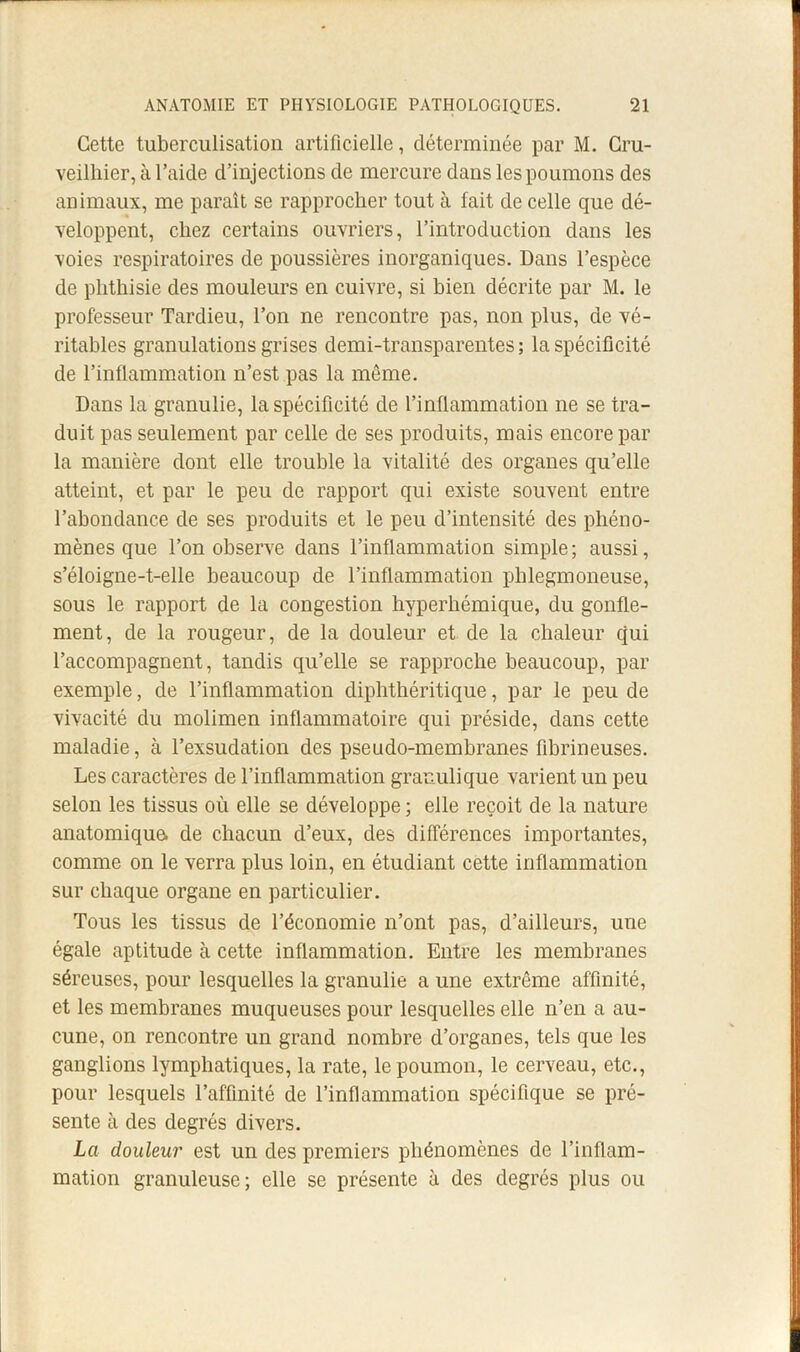 Cette tuberculisation artificielle, déterminée par M. Gru- veilliier, à l’aide d’injections de mercure dans les poumons des animaux, me paraît se rapprocher tout à fait de celle que dé- veloppent, chez certains ouvriers, l’introduction dans les voies respiratoires de poussières inorganiques. Dans l’espèce de phthisie des mouleurs en cuivre, si bien décrite par M. le professeur Tardieu, l’on ne rencontre pas, non plus, de vé- ritables granulations grises demi-transparentes ; la spécificité de l’inflammation n’est pas la même. Dans la granulie, la spécificité de l’inflammation ne se tra- duit pas seulement par celle de ses produits, mais encore par la manière dont elle trouble la vitalité des organes qu’elle atteint, et par le peu de rapport qui existe souvent entre l’abondance de ses produits et le peu d’intensité des phéno- mènes que l’on observe dans l’inflammation simple; aussi, s’éloigne-t-elle beaucoup de l’inflammation pblegmoneuse, sous le rapport de la congestion hyperbémique, du gonfle- ment, de la rougeur, de la douleur et de la chaleur qui l’accompagnent, tandis qu’elle se rapproche beaucoup, par exemple, de l’inflammation diphthéritique, par le peu de vivacité du molimen inflammatoire qui préside, dans cette maladie, à l’exsudation des pseudo-membranes fibrineuses. Les caractères de l’inflammation granulique varient un peu selon les tissus où elle se développe ; elle reçoit de la nature anatomique, de chacun d’eux, des différences importantes, comme on le verra plus loin, en étudiant cette inflammation sur chaque organe en particulier. Tous les tissus de l’économie n’ont pas, d’ailleurs, une égale aptitude à cette inflammation. Entre les membranes séreuses, pour lesquelles la granulie a une extrême affinité, et les membranes muqueuses pour lesquelles elle n’en a au- cune, on rencontre un grand nombre d’organes, tels que les ganglions lymphatiques, la rate, le poumon, le cerveau, etc., pour lesquels l’affinité de l’inflammation spécifique se pré- sente à des degrés divers. La douleur est un des premiers phénomènes de l’inflam- mation granuleuse; elle se présente à des degrés plus ou