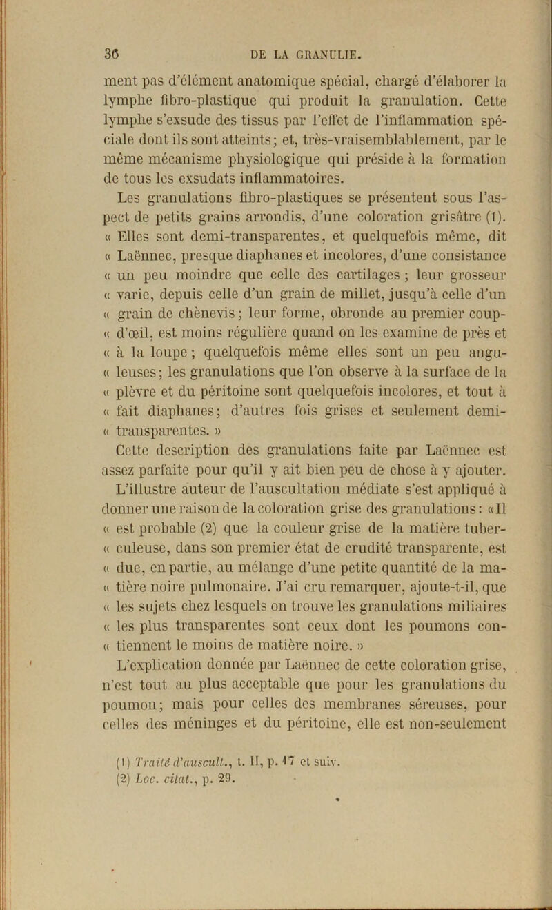 ment pas d’élément anatomique spécial, chargé d’élaborer la lymphe fibro-plastique qui produit la granulation. Cette lymphe s’exsude des tissus par l’effet de l’inflammation spé- ciale dont ils sont atteints; et, très-vraisemblablement, par le môme mécanisme physiologique qui préside à la formation de tous les exsudats inflammatoires. Les granulations fibro-plastiques se présentent sous l’as- pect de petits grains arrondis, d’une coloration grisâtre (l). « Elles sont demi-transparentes, et quelquefois môme, dit « Laënnec, presque diaphanes et incolores, d’une consistance « un peu moindre que celle des cartilages ; leur grosseur « varie, depuis celle d’un grain de millet, jusqu’à celle d’un « grain de chènevis ; leur forme, obronde au premier coup- « d’œil, est moins régulière quand on les examine de près et « à la loupe ; quelquefois môme elles sont un peu angu- « leuses ; les granulations que l’on observe à la surface de la « plèvre et du péritoine sont quelquefois incolores, et tout à (( fait diaphanes; d’autres fois grises et seulement demi- ci transparentes. » Cette description des granulations faite par Laënnec est assez parfaite pour qu’il y ait bien peu de chose à y ajouter. L’illustre auteur de l’auscultation médiate s’est appliqué à donner une raison de la coloration grise des granulations: «Il (I est probable (2) que la couleur grise de la matière tuber- (I culeuse, dans son premier état de crudité transparente, est « due, en partie, au mélange d’une petite quantité de la ma- « tière noire pulmonaire. J’ai cru remarquer, ajoute-t-il, que « les sujets chez lesquels on trouve les granulations miliaires « les plus transparentes sont ceux dont les poumons con- « tiennent le moins de matière noire. » L’explication donnée par Laënnec de cette coloration grise, n’est tout au plus acceptable que pour les granulations du poumon; mais pour celles des membranes séreuses, pour celles des méninges et du péritoine, elle est non-seulement (1) Traitéd'auscult.^ t. II, p. 17 el suiv. (2) Loc. citât., p. 29.
