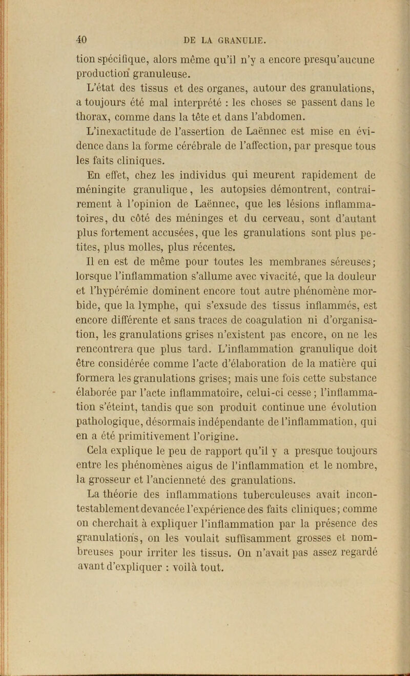 tion spécifique, alors même qu’il n’y a encore presqu’aucune production granuleuse. L’état des tissus et des organes, autour des granulations, a toujours été mal interprété : les choses se passent dans le thorax, comme dans la tête et dans l’abdomen. L’inexactitude de l’assertion de Laënnec est mise en évi- dence dans la forme cérébrale de l’affection, par presque tous les faits cliniques. En effet, chez les individus qui meurent rapidement de méningite granulique, les autopsies démontrent, contrai- rement à l’opinion de Laënnec, que les lésions inflamma- toires, du côté des méninges et du cerveau, sont d’autant plus fortement accusées, que les granulations sont plus pe- tites, plus molles, plus récentes. Il en est de même pour toutes les membranes séreuses ; lorsque l’inflammation s’allume avec vivacité, que la douleur et l’hypérémie dominent encore tout autre phénomène mor- bide, que la lymphe, qui s’exsude des tissus inflammés, est encore différente et sans traces de coagulation ni d’organisa- tion, les granulations grises n’existent pas encore, on ne les rencontrera que plus tard. L’inflammation granulique doit être considérée comme l’acte d’élaboration de la matière qui formera les granulations grises; mais une fois cette substance élaborée par l’acte inflammatoire, celui-ci cesse ; l’inflamma- tion s’éteint, tandis que son produit continue une évolution pathologique, désormais indépendante de l’inflammation, qui en a été primitivement l’origine. Gela explique le peu de rapport qu’il y a presque toujours entre les phénomènes aigus de l’inflammation et le nombre, la grosseur et l’ancienneté des granulations. La théorie des inflammations tuberculeuses avait incon- testablement devancée l’expérience des faits cliniques; comme on cherchait à expliquer l’inflammation par la présence des granulations, on les voulait suffisamment grosses et nom- breuses pour irriter les tissus. On n’avait pas assez regardé avant d’expliquer ; voilà tout.