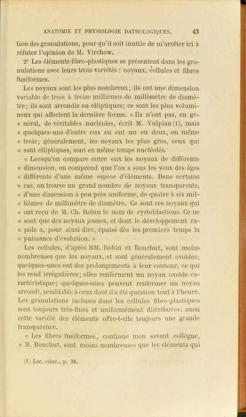 tion des granulations, pour qu’il soit inutile de m’arrêter ici à réfuter l’opinion de M. Virchow. 2 Les éléments fibro-plastiques se présentent dans les gra- nulations avec leurs trois variétés : noyaux, cellules et fibres fusiformes. Les noyaux sont les plus nombreux ; ils ont une dimension variable de trois à treize millièmes de millimètre de diamè- tre; ils sont arrondis ou elliptiques; ce sont les plus volumi- neux qui affectent la dernière forme. « Ils n’ont pas, en gé- (I néral, de véritables nucléoles, écrit M. Vulpian (1), mais « quelques-uns d’entre eux en ont un ou deux, ou même « trois; généralement, les noyaux les plus gros, ceux qui « sont elliptiques, sont en même temps nucléolés. « Lorsqu’on compare entre eux les noyaux de différente « dimension, on comprend que l’on a sous les yeux des âges « différents d’une même espèce d’éléments. Dans certains « cas, on trouve un grand nombre de noyaux transparents, « d’une dimension à peu près uniforme, de quatre à six mil- « lièmes de millimètre de diamètre. Ce sont ces noyaux qui « ont reçu de M. Ch. Robin le nom de cystoblastions. Ce ne (( sont que des noyaux jeunes, et dont le développement ra- ce pide a, pour ainsi dire, épuisé dès les premiers temps la « puissance d’évolution. » Les cellules, d’après MM. Robin et Bouchut, 'sont moins nombreuses que les noyaux, et sont généralement ovoïdes; quelques-unes ont des prolongements à leur contour, ce qui les rend irrégulières ; elles renferment un noyau ovoïde ca- ractéristique ; quelques-unes peuvent renfermer un noyau arrondi, semblable à ceux dont il a été question tout à l’heure. Les granulations incluses dans les cellules fibro-plastiques sont toujours très-fines et uniformément distribuées; aussi cette variété des éléments offre-t-elle toujours une grande transparence. « Les fibres fusiformes, continue mon savant collègue, « M. Bouchut, sont moins nombreuses que les éléments qui