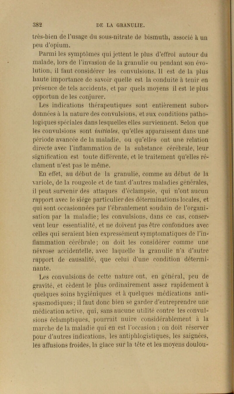 très-bien de l’usage du sous-nitrate de bismuth, associé à un peu d’opium. Parmi les symptômes qui jettent le plus d’effroi autour du malade, lors de l’invasion de la granulie ou pendant son évo- lution, il faut considérer les convulsions. 11 est de la plus haute importance de savoir quelle est la conduite à tenir en présence de tels accidents, et par quels moyens il est le plus opportun de les conjurer. Les indications thérapeutiques sont entièrement subor- données à la nature des convulsions, et aux conditions patho- logiques spéciales dans lesquelles elles surviennent. Selon que les convulsions sont initiales, qu’elles apparaissent dans une période avancée de la maladie, ou qu’elles ont une relation directe avec l’inflammation de la substance cérébrale, leur signification est toute différente, et le traitement qu’elles ré- clament n’est pas le même. En effet, au début de la granulie, comme au début de la variole, de la rougeole et de tant d’autres maladies générales, il peut survenir des attaques d’éclampsie, qui n’ont aucun rapport avec le siège particulier des déterminations locales, et qui sont occasionnées par l’ébranlement soudain de l’organi- sation par la maladie; les convulsions, dans ce cas, conser- vent leur essentialité, et ne doivent pas être confondues avec celles qui seraient bien expressément symptomatiques de l’in- flammation cérébrale; on doit les considérer comme une névrose accidentelle, avec laquelle la granulie n’a d’autre rapport de causalité, que celui d’une condition détermi- nante. Les convulsions de cette nature ont, en général, peu de gravité, et cèdent le plus ordinairement assez rapidement à quelques soins hygiéniques et à quelques médications anti- spasmodiques; il faut donc bien se garder d’entreprendre une médication active, qui, sans aucune utilité contre les convul- sions éclamptiques, pourrait nuire considérablement à la marche de la maladie qui en est l’occasion ; on doit réserver pour d’autres indications, les antiphlogistiques, les saignées, les affusions froides, la glace sur la tête et les moyens doulou-