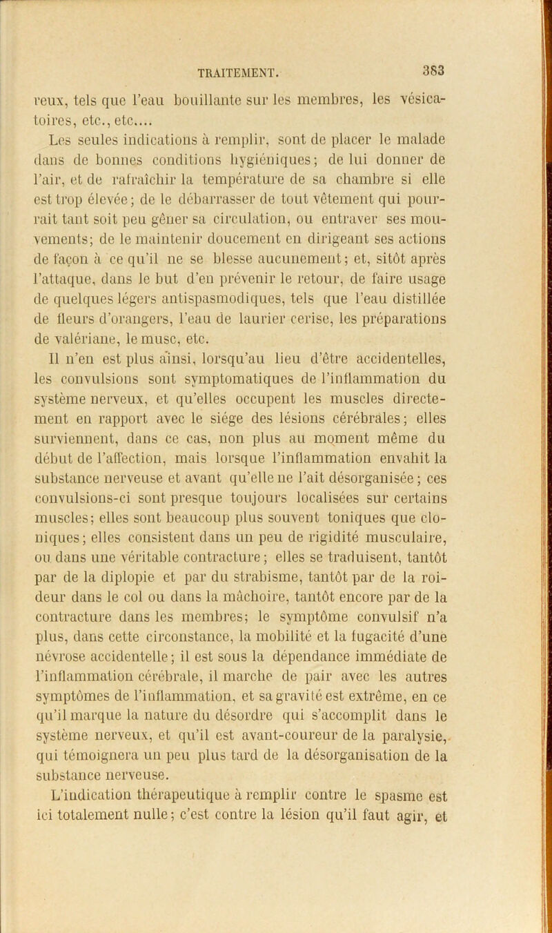 veux, tels que l’eau bouillante sur les membres, les vésica- toires, etc., etc.... Les seules indications à remplir, sont de placer le malade dans de bonnes conditions hygiéniques; de lui donner de l’air, et de ralraîcliir la température de sa chambre si elle est trop élevée; de le débarrasser de tout vêtement qui pour- rait tant soit peu gêner sa circulation, ou entraver ses mou- vements; de le maintenir doucement en dirigeant ses actions de façon à ce qu’il ne se blesse aucunement; et, sitôt après l’attaque, dans le but d’en prévenir le retour, de faire usage de quelques légers antispasmodiques, tels que l’eau distillée de fleurs d’orangers, l’eau de laurier cerise, les préparations de valériane, le musc, etc. Il n’en est plus ainsi, lorsqu’au lieu d’être accidentelles, les convulsions sont symptomatiques de l’intlammation du système nerveux, et qu’elles occupent les muscles directe- ment en rapport avec le siège des lésions cérébrales; elles surviennent, dans ce cas, non plus au moment même du début de l’alTection, mais lorsque l’inflammation envahit la substance nerveuse et avant qu’elle ne l’ait désorganisée ; ces convulsions-ci sont presque toujours localisées sur certains muscles; elles sont beaucoup plus souvent toniques que clo- niques; elles consistent dans un peu de rigidité musculaire, ou dans une véritable contracture ; elles se traduisent, tantôt par de la diplopie et par du strabisme, tantôt par de la roi- deur dans le col ou dans la mâchoire, tantôt encore par de la contracture dans les membres; le symptôme convulsif n’a plus, dans cette circonstance, la mobilité et la fugacité d’une névrose accidentelle ; il est sous la dépendance immédiate de l’inflammation cérébrale, il marche de pair avec les autres symptômes de rinflammation, et sa gravité est extrême, en ce qu’il marque la nature du désordre qui s’accomplit dans le système nerveux, et qu’il est avant-coureur de la paralysie,, qui témoignera un peu plus tard de la désorganisation de la substance nerveuse. L’indication thérapeutique à remplir contre le spasme est ici totalement nulle ; c’est contre la lésion qu’il faut agir, et