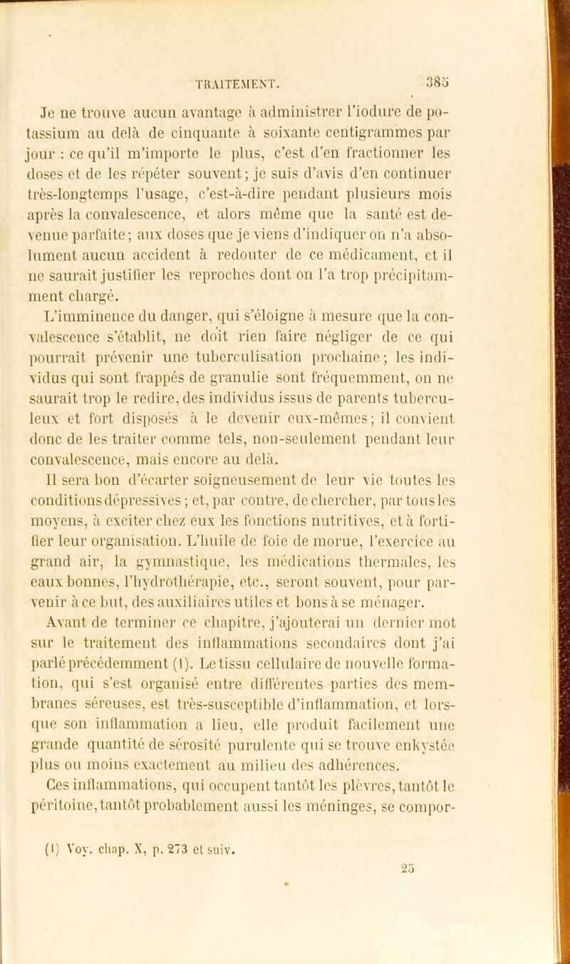 Je ne trouve aucun avantage à administrer Tiodure de po- tassium au delà de cinquante à soixante centigrammes par jour : ce qu’il m’importe le plus, c’est d’en fractionner les doses et de les répéter souvent ; je suis d’avis d’en continuer très-longtemps l’usage, c’est-à-dire pendant plusieurs mois après la convalescence, et alors même que la santé est de- venue parfaite; aux doses que je viens d’indiquer on n’a abso- lument aucun accident à redouter de ce médicament, et il ne saurait justifier les reproches dont on l’a trop précipitam- ment chargé. L’imminence du danger, qui s’éloigne à mesure que la con- valescence s’établit, ne doit rien faire négliger de ce qui pourrait prévenir une tuberculisation prochaine; les indi- vidus qui sont frappés de granulie sont fréquemment, on ne saurait trop le redire, des individus issus de parents tubercu- leux et fort disposés à le devenir eux-mêmes; il convient donc de les traiter comme tels, non-seulement pendant leur convalescence, mais encore au delà. Il sera bon d’écarter soigneusement de leur vie toutes les conditions dépressives ; et, par contre, decliercber, par tous les moyens, à exciter chez eux les fonctions nutritives, et à forti- fier leur organisation. L’huile de foie de morue, l’exercice au grand air, la gymnastique, les médications thermales, les eaux bonnes, l’hydrothérapie, etc., seront souvent, pour par- venir à ce but, des auxiliaires utiles et bons à se ménager. Avant de terminer ce chapitre, j’ajouterai un dernier mot sur le traitement des intlammations secondaires dont j’ai parlé précédemment (1). Le tissu cellulaire de nouvelle forma- tion, qui s’est organisé entre différentes parties des mem- branes séreuses, est très-susceptible d’inflammation, et lors- que son inflammation a lieu, elle produit faeilement une grande quantité de sérosité purulente qui se trouve enkystée plus ou moins exactement au milieu des adhérences. Ces inflammations, qui occupent tantôt les plèvres, tantôt le péritoine, tantôt probablement aussi les méninges, se compor- 2ü (I) Voy. cliap. X, p. 273 cl suiv.