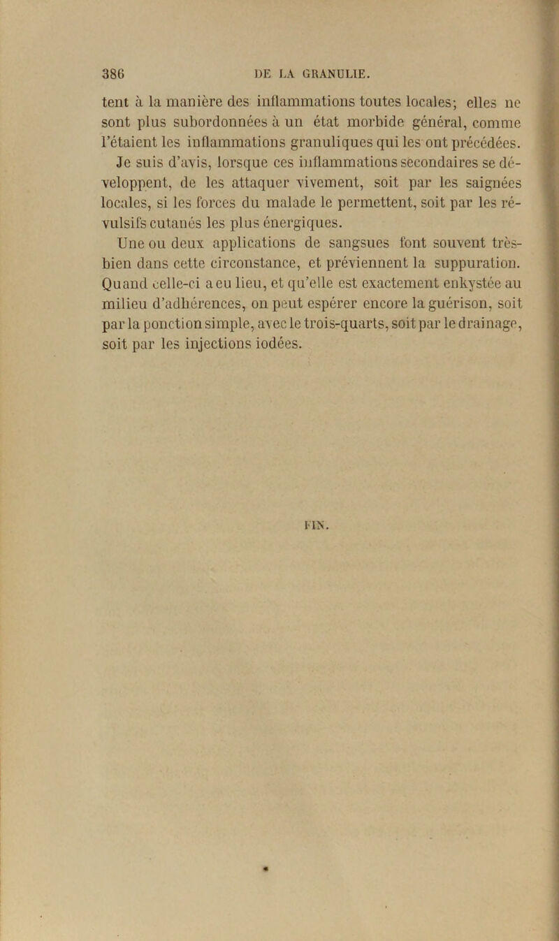tent à la manière des inllammations toutes locales; elles ne sont plus subordonnées à un état morbide général, comme l’étaient les inflammations granuliques qui les ont précédées. Je suis d’avis, lorsque ces inflammations secondaires se dé- veloppent, de les attaquer vivement, soit par les saignées locales, si les forces du malade le permettent, soit par les ré- vulsifs cutanés les plus énergiques. Une ou deux applications de sangsues font souvent très- bien dans cette circonstance, et préviennent la suppuration. Quand celle-ci a eu lieu, et qu’elle est exactement enkystée au milieu d’adbérences, on peut espérer encore la guérison, soit par la ponction simple, avec le trois-quarts, soit par le drainage, soit par les injections iodées. UN.