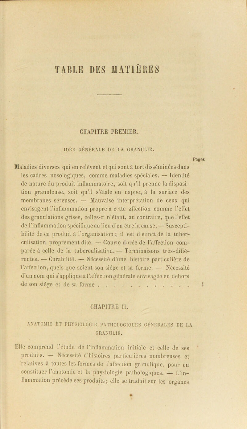 TAIÏLE DES MATIÈRES CHAPITRE PREMIER. IDÉE GÉNÉRALE DE LA CRANULIE. Maladies diverses qui en relèvent et qui sont à tort disséminées dans les cadres nosologiques, comme maladies spéciales. — Identité de nature du produit infiammatoire, soit qu’il prenne la disposi- tion granuleuse, soit qu’il s’étale en najipe, à la surlace des membranes séreuses. — Mauvaise interprétation de ceux qui envisagent l’inflammation propre à cette affection comme l’effet des granulations grises, celles-ci n’étant, au contraire, que l’effet de l’inflammation spécifique au lieu d'en être la cause. — Suscepti- bilité de ce produit à l’organisation ; il est distinct de la tuber- culisation proprement dite. —Courte durée de l’affection com- parée à celle de la tuberculisatiun.— Terminaisons très-diffé- rentes. — Curabilité. — Nécessité d’une histoire particulière de l’affection, quels que soient son siège et sa forme. — Nécessité d’un nom qui s’applique à l’affection générale envisagée en dehors <lc son siège et de sa forme CHAPITRE II. ANATOMIE ET PIlYSIOLOGtE PATHOLOGIQUES GÉNÉRALES DE LA GRANULIE. Elle comprend l’étude de l’inflammation initiale et celle de ses produits. — Nécessité d'bisloires particulières nombreuses et relatives à toutes les formes de l’affection granulique, pour en constituer l’anatomie et la iihy^iologie patbologiiiucs. — L’in- flammation précède ses produits; elle se traduit sur les organes