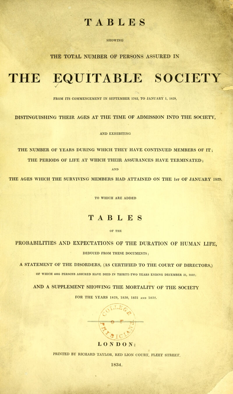 TABLES SHOWING THE TOTAL NUMBER OF PERSONS ASSURED IN THE EQUITABLE SOCIETY V FROM ITS COMMENCEMENT IN SEPTEMBER 1762, TO JANUARY 1, 1829, DISTINGUISHING THEIR AGES AT THE TIME OF ADMISSION INTO THE SOCIETY, AND EXHIBITING THE NUMBER OF YEARS DURING WHICH THEY HAVE CONTINUED MEMBERS OF IT; THE PERIODS OF LIFE AT WHICH THEIR ASSURANCES HAVE TERMINATED; AND THE AGES WHICH THE SURVIVING MEMBERS HAD ATTAINED ON THE 1st OF JANUARY 1829. TO WHICH ARE ADDED TABLES OF THE PROBABILITIES AND EXPECTATIONS OF THE DURATION OF HUMAN LIFE, DEDUCED FROM THESE DOCUMENTS ; A STATEMENT OF THE DISORDERS, (AS CERTIFIED TO THE COURT OF DIRECTORS,) OF WHICH 4095 PERSONS ASSURED HAVE DIED IN THIRTY-TWO YEARS ENDING DECEMBER 31, 1832; AND A SUPPLEMENT SHOWING THE MORTALITY OF THE SOCIETY FOR THE YEARS 1829, 1830, 1831 and 1832. T r.i 'x /V\ Q \ ; \> T A* t o \y LONDON: PRINTED BY RICHARD TAYLOR, RED LION COURT, FLEET STREET. 1834.