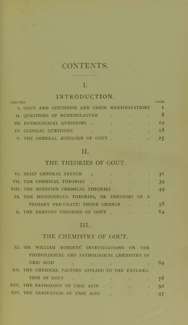 CONTENTS. I. INTRODUCTION. CHAI’TEK I. GOUT AND GOUTINESS AND THEIR MANIFESTATIONS II. QUESTIONS OF NOMENCLATURE III. PATHOLOGICAL QUESTIONS . . . . IV. CLINIC.AL QUESTIONS . . . . V. THE GENER.AL .ETIOLOGY OF GOUT . II. THE THEORIES OF GOUT. VT. BRIEF GENERAL SKETCH . . . . VII. THE CHEMICAL THEORIES . . . . VIII. THE MODIFIED CHEiMICAL THEORIES IX. THE HISTOGENOUS THEORIES, OR THEORIES OF A PRIMARY PRE-URATIC TISSUE CHANGE X. THE NERVOUS THEORIES OF GOUT . III. THE CHEMISTRY OF GOUT. XI. SIR WILLIAM ROBERTS’ INVESTIGATIONS ON THE PHYSIOLOGICAL AND PATHOLOGICAL CHEMISTRY OF URIC ACID . . . . . XII. THE CHEMICAL FACTORS APPLIED TO THE EXPLANA- TION OF GOUT . . . . . XIII. THE PATHOLOGY OF URIC ACID XIV. THE DERIVATION OF URIC ACID PAGE I 8 12 i8 25 31 39 49 58 64 69 78 90 97