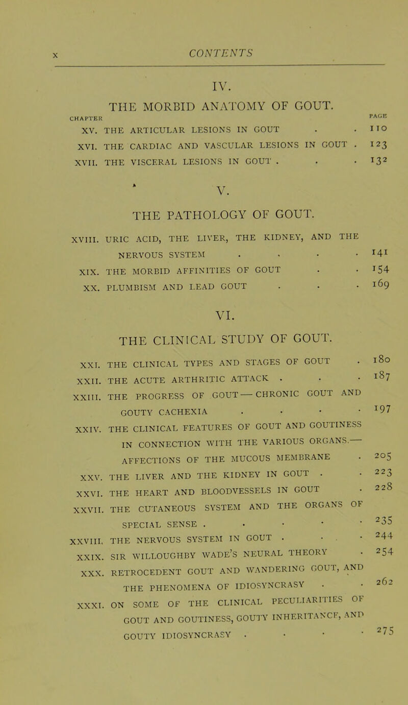 IV. THE MORBID ANATOMY OF GOUT. CHAPTER XV. THE ARTICULAR LESIONS IN GOUT XVI. THE CARDIAC AND VASCULAR LESIONS IN GOUT . XVII. THE VISCERAL LESIONS IN GOUT . THE PATHOLOGY OF GOUT. XVIII. URIC .\CID, THE LIVER, THE KIDNEY, AND THE NERVOUS SYSTEM . . . • XIX. THE MORBID AFFINITIES OF GOUT XX. PLUMBISM AND LEAD GOUT VI. THE CLINICAL STUDY OF GOUT. XXL THE CLINICAL TYPES AND STAGES OF GOUT XXII. THE ACUTE ARTHRITIC ATTACK . XXIII. THE PROGRESS OF GOUT CHRONIC GOUT AND GOUTY CACHEXIA . • * • XXIV. THE CLINICAL FEATURES OF GOUT AND GOUPINESS IN CONNECTION WITH THE VARIOUS ORGANS. AFFECTIONS OF THE MUCOUS MEMBRANE XXV. THE LIVER AND THE KIDNEY IN GOUT . XXVI. THE HEART AND BLOODVESSELS IN GOUT XXVII. THE CUTANEOUS SYSTEM AND THE ORGANS OF SPECIAL SENSE . • • * ‘ XXVIII. THE NERVOUS SYSTEM IN GOUT . • . • XXIX. SIR WILLOUGHBY WADE’S NEURAL THEORY XXX. RETROCEDENT GOUT AND WANDERING GOUl, AND THE PHENOMENA OF IDIOSYNCRASY XXXI. ON SOME OF THE CLINICAL PECULI.ARITIES OF GOUT AND GOUTINESS, GOUTY INHERITANCE, AND GOUTY IDIOSYNCRASY . • • ' PAGE I TO 123 132 I4I 154 169 180 187 197 205 223 228 235 244 254 262 275