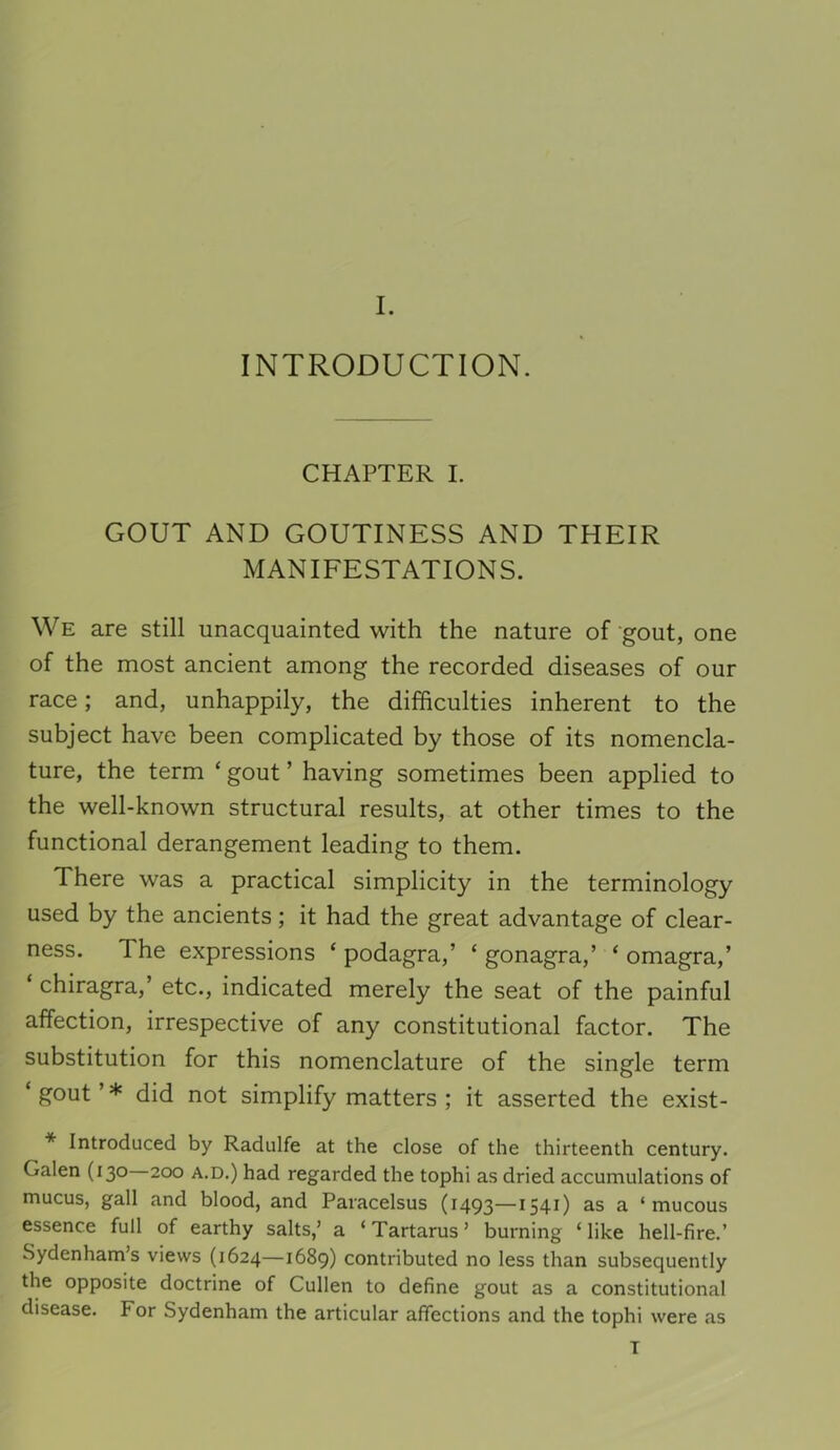 INTRODUCTION. CHAPTER I. GOUT AND GOUTINESS AND THEIR MANIFESTATIONS. We are still unacquainted with the nature of gout, one of the most ancient among the recorded diseases of our race; and, unhappily, the difficulties inherent to the subject have been complicated by those of its nomencla- ture, the term ‘ gout ’ having sometimes been applied to the well-known structural results, at other times to the functional derangement leading to them. There was a practical simplicity in the terminology used by the ancients; it had the great advantage of clear- ness. The expressions ‘podagra,’ ‘ gonagra,’ ‘omagra,’ ‘ chiragra,’ etc., indicated merely the seat of the painful affection, irrespective of any constitutional factor. The substitution for this nomenclature of the single term ‘ gout ’ * did not simplify matters ; it asserted the exist- * Introduced by Radulfe at the close of the thirteenth century. Galen (130 200 a.d.) had regarded the tophi as dried accumulations of mucus, gall and blood, and Paracelsus (1493—1541) as a ‘mucous essence full of earthy salts,’ a ‘Tartarus’ burning ‘like hell-fire.’ Sydenham’s views (1624—1689) contributed no less than subsequently the opposite doctrine of Cullen to define gout as a constitutional disease. For Sydenham the articular affections and the tophi were as T