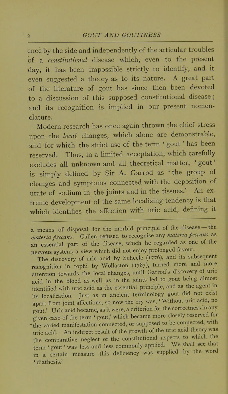 ence by the side and independently of the articular troubles of a constitutional disease which, even to the present day, it has been impossible strictly to identify, and it even suggested a theory as to its nature. A great part of the literature of gout has since then been devoted to a discussion of this supposed constitutional disease ; and its recognition is implied in our present nomen- clature. Modern research has once again thrown the chief stress upon the local changes, which alone are demonstrable, and for which the strict use of the term ‘ gout ’ has been reserved. Xhus, in a limited acceptation, which carefully excludes all unknown and all theoretical matter, ‘ gout is simply defined by Sir A. Garrod as ‘ the group of changes and symptoms connected with the deposition of urate of sodium in the joints and in the tissues. An ex- treme development of the same localizing tendency is that which identifies the affection with uric acid, defining it a means of disposal for the morbid principle of the disease the materia peccans. Cullen refused to recognise any materia peccans as an essential part of the disease, which he regarded as one of the nervous system, a view which did not enjoy prolonged favour. The discovery of uric acid by Scheele (i776)» ^.nd its subsequent recognition in tophi by Wollaston (1787), turned more and more attention towards the local changes, until Garrod s discovery of uric acid in the blood as well as in the joints led to gout being almost identified with uric acid as the essential principle, and as the agent in its localization. Just as in ancient terminology gout did not exist apart from joint affections, so now the cry was, ‘ Without uric acid, no gout.’ Uric acid became, as it were, a criterion for the correctness in any given case of the term ‘ gout,’ which became more closely reserved for * the varied manifestation connected, or supposed to be connected, with uric acid. An indirect result of the growth of the uric acid theory was the comparative neglect of the constitutional aspects to which the term ‘ gout ’ was less and less commonly applied. We shall see that in a certain measure this deficiency was supplied by the word ‘ diathesis.’